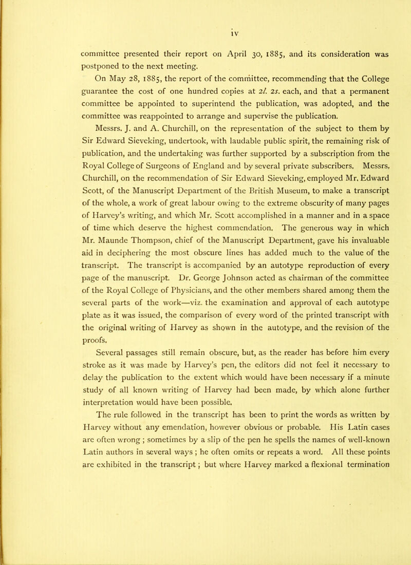 committee presented their report on April 30, 1885, and its consideration was postponed to the next meeting. On May 28, 1885, the report of the committee, recommending that the College guarantee the cost of one hundred copies at 2I. 2s. each, and that a permanent committee be appointed to superintend the publication, was adopted, and the committee was reappointed to arrange and supervise the publication. Messrs. J. and A. Churchill, on the representation of the subject to them by Sir Edward Sieveking, undertook, with laudable public spirit, the remaining risk of publication, and the undertaking was further supported by a subscription from the Royal College of Surgeons of England and by several private subscribers. Messrs. Churchill, on the recommendation of Sir Edward Sieveking, employed Mr. Edward Scott, of the Manuscript Department of the British Museum, to make a transcript of the whole, a work of great labour owing to the extreme obscurity of many pages of Harvey’s writing, and which Mr. Scott accomplished in a manner and in a space of time which deserve the highest commendation. The generous way in which Mr. Maunde Thompson, chief of the Manuscript Department, gave his invaluable aid in deciphering the most obscure lines has added much to the value of the transcript. The transcript is accompanied by an autotype reproduction of every page of the manuscript. Dr. George Johnson acted as chairman of the committee of the Royal College of Physicians, and the other members shared among them the several parts of the work—viz. the examination and approval of each autotype plate as it was issued, the comparison of every word of the printed transcript with the original writing of Harvey as shown in the autotype, and the revision of the proofs. Several passages still remain obscure, but, as the reader has before him every stroke as it was made by Harvey’s pen, the editors did not feel it necessary to delay the publication to the extent which would have been necessary if a minute study of all known writing of Harvey had been made, by which alone further interpretation would have been possible. The rule followed in the transcript has been to print the words as written by Harvey without any emendation, however obvious or probable. His Latin cases are often wrong ; sometimes by a slip of the pen he spells the names of well-known Latin authors in several ways ; he often omits or repeats a word. All these points are exhibited in the transcript; but where Harvey marked a flexional termination