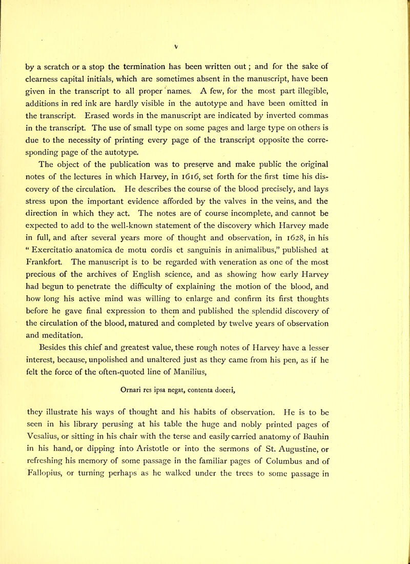 by a scratch or a stop the termination has been written out; and for the sake of clearness capital initials, which are sometimes absent in the manuscript, have been given in the transcript to all proper' names. A few, for the most part illegible, additions in red ink are hardly visible in the autotype and have been omitted in the transcript. Erased words in the manuscript are indicated by inverted commas in the transcript. The use of small type on some pages and large type on others is due to the necessity of printing every page of the transcript opposite the corre- sponding page of the autotype. The object of the publication was to preserve and make public the original notes of the lectures in which Harvey, in 1616, set forth for the first time his dis- covery of the circulation. He describes the course of the blood precisely, and lays stress upon the important evidence afforded by the valves in the veins, and the direction in which they act. The notes are of course incomplete, and cannot be expected to add to the well-known statement of the discovery which Harvey made in full, and after several years more of thought and observation, in 1628, in his “ Exercitatio anatomica de motu cordis et sanguinis in animalibus,” published at Frankfort. The manuscript is to be regarded with veneration as one of the most precious of the archives of English science, and as showing how early Harvey had begun to penetrate the difficulty of explaining the motion of the blood, and how long his active mind was willing to enlarge and confirm its first thoughts before he gave final expression to them and published the splendid discovery of the circulation of the blood, matured and completed by twelve years of observation and meditation. Besides this chief and greatest value, these rough notes of Harvey have a lesser interest, because, unpolished and unaltered just as they came from his pen, as if he felt the force of the often-quoted line of Manilius, Omari res ipsa negat, contenta doceri, they illustrate his ways of thought and his habits of observation. He is to be seen in his library perusing at his table the huge and nobly printed pages of Vesalius, or sitting in his chair with the terse and easily carried anatomy of Bauhin in his hand, or dipping into Aristotle or into the sermons of St. Augustine, or refreshing his memory of some passage in the familiar pages of Columbus and of Fallopius, or turning perhaps as he walked under the trees to some passage in
