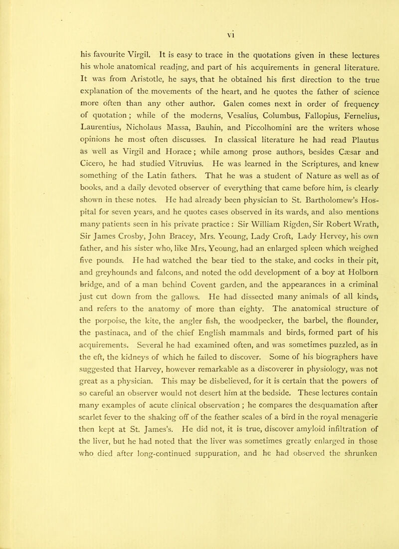 his favourite Virgil. It is easy to trace in the quotations given in these lectures his whole anatomical reading, and part of his acquirements in general literature. It was from Aristotle, he says, that he obtained his first direction to the true explanation of the movements of the heart, and he quotes the father of science more often than any other author. Galen comes next in order of frequency of quotation ; while of the moderns, Vesalius, Columbus, Fallopius, Fernelius, Laurentius, Nicholaus Massa, Bauhin, and Piccolhomini are the writers whose opinions he most often discusses. In classical literature he had read Plautus as well as Virgil and Horace; while among prose authors, besides Ciesar and Cicero, he had studied Vitruvius. He was learned in the Scriptures, and knew something of the Latin fathers. That he was a student of Nature as well as of books, and a daily devoted observer of everything that came before him, is clearly shown in these notes. He had already been physician to St. Bartholomew’s Hos- pital for seven years, and he quotes cases observed in its wards, and also mentions many patients seen in his private practice : Sir William Rigden, Sir Robert Wrath, Sir James Crosby, John Bracey, Mrs. Yeoung, Lady Croft, Lady Hervey, his own father, and his sister who, like Mrs. Yeoung, had an enlarged spleen which weighed five pounds. He had watched the bear tied to the stake, and cocks in their pit, and greyhounds and falcons, and noted the odd development of a boy at Holborn bridge, and of a man behind Covent garden, and the appearances in a criminal just cut down from the gallows. Pie had dissected many animals of all kinds, and refers to the anatomy of more than eighty. The anatomical Structure of the porpoise, the kite, the angler fish, the woodpecker, the barbel, the flounder, the pastinaca, and of the chief English mammals and birds, formed part of his acquirements. Several he had examined often, and was sometimes puzzled, as in the eft, the kidneys of which he failed to discover. Some of his biographers have suggested that Harvey, however remarkable as a discoverer in physiology, was not great as a physician. This may be disbelieved, for it is certain that the powers of so careful an observer would not desert him at the bedside. These lectures contain many examples of acute clinical observation ; he compares the desquamation after scarlet fever to the shaking off of the feather scales of a bird in the royal menagerie then kept at St. James’s. He did not, it is true, discover amyloid infiltration of the liver, but he had noted that the liver was sometimes greatly enlarged in those who died after long-continued suppuration, and he had observed the shrunken