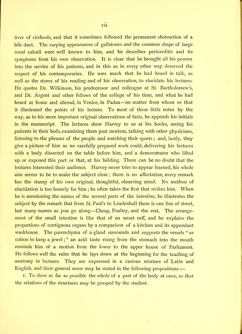 liver of cirrhosis, and that it sometimes followed the permanent obstruction of a bile duct. The varying appearances of gallstones and the common shape of large renal calculi were well known to him, and he describes pericarditis and its symptoms from his own observation. It is clear that he brought all his powers into the service of his patients, and in this as in every other way deserved the respect of his contemporaries. He uses much that he had heard in talk, as well as the stores of his reading and of his observation, to elucidate his lectures. He quotes Dr. Wilkinson, his predecessor and colleague at St. Bartholomew’s, and Dr. Argent and other fellows of the college of his time, and what he had heard at home and abroad, in Venice, in Padua—no matter from whom so that it illustrated the points of his lecture. To most of these little notes by the way, as to his more important original observations of facts, he appends his initials in the manuscript. The lectures show Harvey to us at his books, seeing his patients in their beds, examining them post mortem, talking with other physicians, listening to the phrases of the people and watching their sports ; and, lastly, they give a picture of him as no carefully prepared work could, delivering his lectures with a body dissected on the table before him, and a demonstrator who lifted up or exposed this part or that, at his bidding. There can be no doubt that the lectures interested their audience. Harvey never tries to appear learned, his whole aim seems to be to make the subject clear; there is no affectation, every remark has the stamp of his own original, thoughtful, observing mind. No method of elucidation is too homely for him ; he often takes the first that strikes him. When he is mentioning the names of the several parts of the intestine, he illustrates the subject by the remark that from St. Paul’s to Leadenhall there is one line of street, but many names as you go along—Cheap, Poultry, and the rest. The arrange- ment of the small intestine is like that of an unset ruff, and he explains the proportions of contiguous organs by a comparison of a kitchen and its appendant washhouse. The parenchyma of a gland surrounds and supports the vessels “ as cotton to keep a jewel; ” an acid taste rising from the stomach into the mouth reminds him of a motion from the lower to the upper house of Parliament. He follows well the rules that he lays down at the beginning for the teaching of anatomy in lectures. They are expressed in a curious mixture of Latin and English, and their general sense may be stated in the following propositions:— i. To show as far as possible the whole of a part of the body at once, so that the relations of the structures may be grasped by the student.