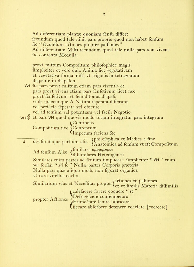 Ad differentiam plants quoniam fenfu differt fecundum quod tale nihil pars proprie quod non habet fenfum fic “fecundum aftiones propter paffiones” Ad differentiam Mifti fecundum quod tale nulla pars non vivens fic contenta Medulla provt miftum Compofitum philofophice magis fimpliciter et vere quia Anima fiet vegetativam et vegetativa forma mifti vt trigonis in tetragonum diapente in diapafon. V\H fic pars provt miftum etiam pars viventis et pars provt vivens etiam pars fenfetivum licet nec provt fenfetivum vt femiditonus diapafo Mide quascunque A Natura feperata differunt vel perfect e feperata vel obfcure vel ad fenfum vel potentiam vel facili Negotio V\H $ et pars V\H quod quovis modo totum integratur pars integrum t Continens Compofitum five -sContentum Mmpetum faciens &c v • r—; : 7-.— c philofophica et Medica a fine 2 divilio itaque partium alia q A ^ • , r r ^ n ^ r^ 1 r rAnatomica ad fenfum vt elt Compolitum Ad fenfum Alia; ^™ilarfs f diliimilares Heterogenea Similarcs enim partes ad fenfum fimplices : fimpliciter “ V\H ” enim V\H forfan “ad fe ” Nullae partes Corporis prasteria Nulla pars qu*e aliquo modo non figurat organica vt caro vitellus cocftio . r -nt rr . cadliones et paffiones bimilarium vlus et JNeceliitas propter^ ^ ^ r rA/r . • ,-rr -i- r r ret vt limilis Materia duiimihs fcalefacere fovere coquere “re” A jDefrigefcere contemperare propter Actiones <TT , , f • r r JHumectare lemre lubncare Uiccare abforbere detenere coeftere [coercere]