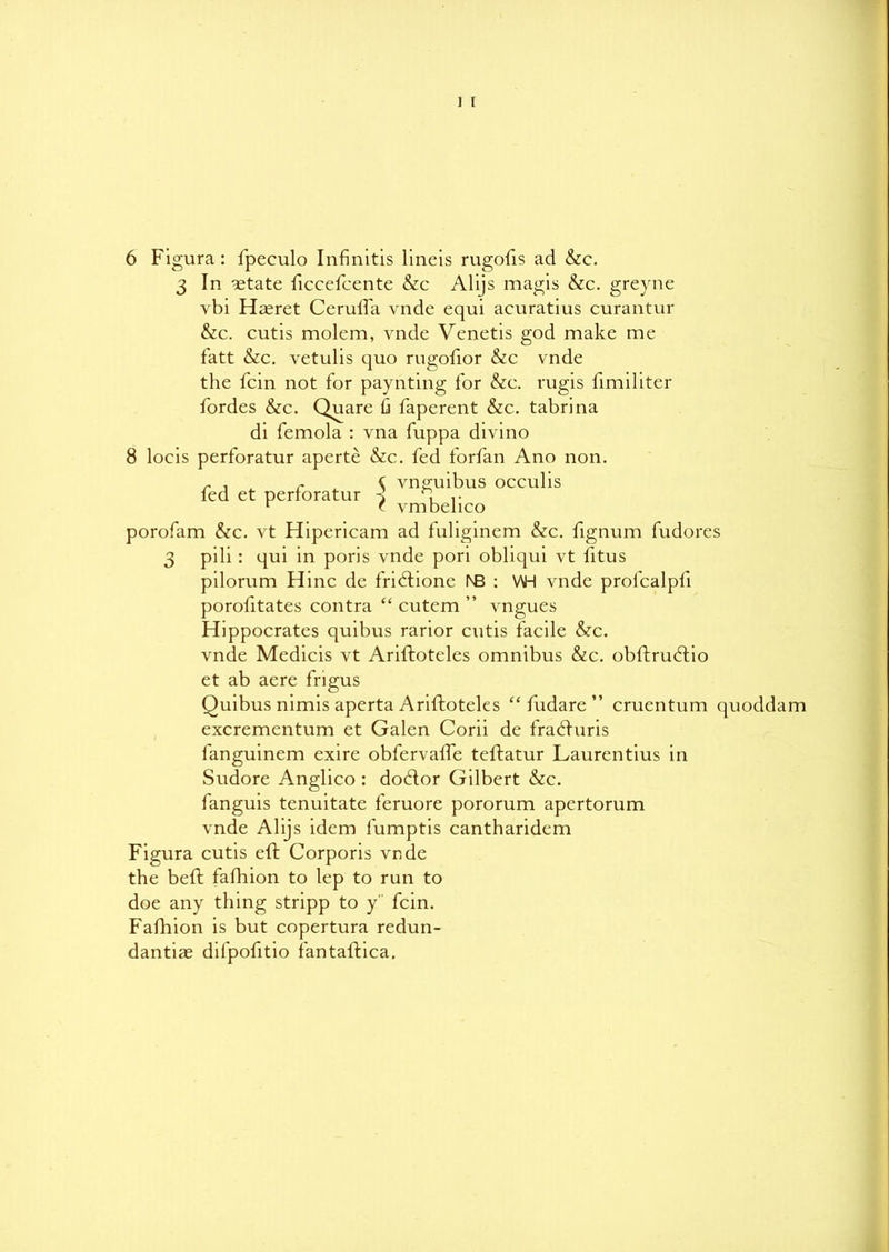 6 Figura: fpeculo Infinitis lineis rugofis ad &c. 3 In estate ficcefcente &c Alijs magis &c. greyne vbi Ha^ret Cerulfa vnde equi acuratius curantur &c. cutis molcm, vnde Venetis god make me fatt &c. vetulis quo rugofior &c vnde the fcin not for paynting for &c. rugis fimiliter fordes &c. Quare fi faperent &c. tabrina di femola : vna fuppa divino 8 locis perforatur aperte &c. fed forfan Ano non. r , r ( vnguibus occulis led et perforatur d r r t vmbelico porofam &c. vt Hipericam ad fuliginem &c. fignum fudores 3 pili: qui in poris vnde pori obliqui vt fitus pilorum Hinc de fridlione l\B : WH vnde profcalpli porofitates contra “ cutem ” vngues Hippocrates quibus rarior cutis facile &c. vnde Medicis vt Ariftoteles omnibus &c. obftrudlio et ab aere frigus Quibus nimis aperta Ariftoteles “fudare” cruentum quoddam excrementum et Galen Corii dc fradfuris languinem exire obfervalFe teftatur Laurentius in Sudore Anglico : dodlor Gilbert &c. fanguis tenuitate feruore pororum apertorum vnde Alijs idem lumptis cantharidem Figura cutis eft Corporis vnde the beft fafhion to lep to run to doe any thing stripp to y fcin. Fafhion is but copertura redun- dantiae difpofitio fantaftica.