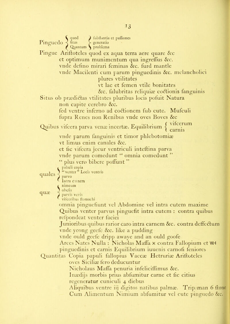 *3 V quod } fubitantia et paffiones Pingucdo -S ficus V gencrauo £ Quantum \ problema Pingue Ariftoteles quod ex aqua terra aere quare &c et optimum munimentum qua ingreffus &c. vnde defino mirari feminas &c. furd mantle vnde Macilenti cum parum pinguedinis &c. melancholici plures vtilitates vt lac et femen vtile honitates &c. lalubritas reliquiae codtionis fanguinis Situs ob prsedidlas vtilitates pluribus locis pol'uit Natura non capite cerebro &c. fed ventre inferno ad codtioncm fub cute. Mufculi fupra Renes non Renibus vnde oves Boves &c Quibus vifcera parva vense incertae. Equilibrium f '^cc.rum ^ 1 1 i carnis vnde parum fanguinis et timor phlebotomise vt limus enim canales &c. et lie vifcera jecur ventriculi inteftina parva vnde parum comedunt “ omnia comedunt ” “ plus vero bibere polfunt ” i pabuli copia ; “ venter ” Locis ventris quales ^ parvo lntra cunem I use Snimcum obefis parvis venis iri 1 bn. B vcris viiceribus ltomachi omnia pinguefiunt vel Abdomine vel intra cutem maxime Quibus venter parvus pinguefit intra cutem : contra quibus relpondeat venter faciei Junioribus quibus rarior caro intra carnem &c. contra deffedtum vnde ycong geefe &c. like a pudding vnde ould geefe dripp awaye and an ould goofe Arces Nates Nulla : Nicholas MalTa x contra Fallopium et \AH pinguedinis et carnis Equdibrium iuuenis carnofi feniores Quantitas Copia papuli fallopius Vaccse Hetrurise Arillotcles oves Sicilise fero deducuntur Nicholaus MalTa penuria infeliciffimus &c. Insedijs morbis prius abfumitur carne et fic citius regeneratur cuniculi 4 diebus Aliquibus ventre iij digitos natibus palmse. Trip^man 6 Rone Cum Alimentum Nimium abfumitur vel cute pingucdo &c.