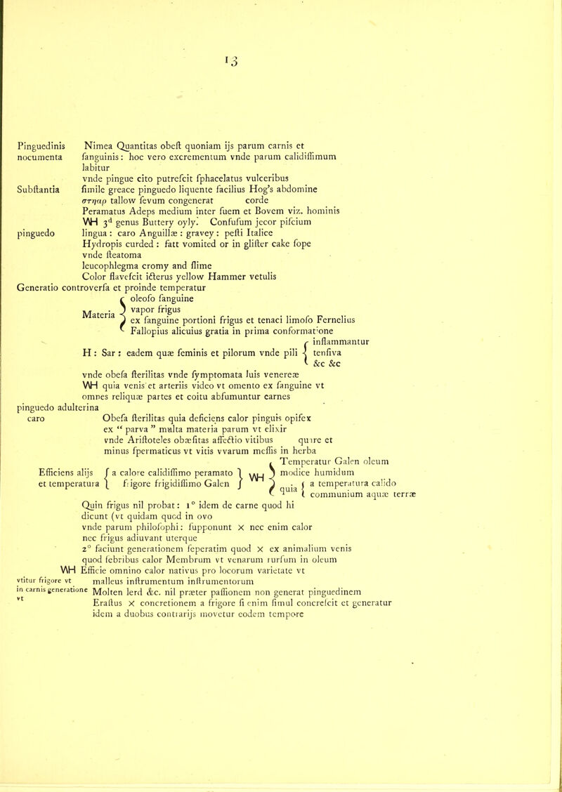Pinguedinis nocumenta Subftantia pinguedo Nimea Quantitas obeft quoniam ijs parum carnis ct fanguinis: hoc vero excrementum vnde parum calidiflimum labitur vnde pingue cito putrefcit fphacelatus vulccribus fnnile greace pinguedo liquente facilius Hog’s abdomine (TTr]ap tallow fevum congcnerat corde Peramatus Adeps medium inter fuem et Bovem viz. hominis V\H 3d genus Buttery oyly. Confufum jccor pifcium Materia H : Sar lingua: caro Anguillae : gravey : pefti Italice Hydropis curded : fatt vomited or in glifter cake hope vnde fteatoma leucophlegma cromy and {lime Color flavefcit idlerus yellow Hammer vetulis Gcncratio controverfa et proinde temperatur r oleofo fanguine ) vapor frigus / ex fanguine portioni frigus et tenaci limofo Fernelius ■ Fallopius alicuius gratia in prima conformat’one r inflammantur eadem quae feminis et pilorum vnde pili < tenftva * &c &c vnde obcfa fterilitas vnde fymptomata luis venereas \AH quia venis'et arteriis video vt omcnto ex fanguine vt omnes reliquae partes et coitu abfumuntur carnes pinguedo adultcrina caro Obefa fterilitas quia deficiens calor pinguis opifcx ex “ parva ” multa materia parum vt elixir vnde Ariftoteles obaifitas affeftio vitibus quire et minus fpermaticus vt vitis vvarum meflis in herba / Temperatur Galen oleum a calore calidiflimo peramato figore frigidiflimo Galen Efficiens alijs et temperatura V\H quia | modice humidum a temperatura calido communium aquae terrae Quin frigus nil probat: 1° idem de carne quod hi dicunt (vt quidam qucd in ovo vnde parum philofophi: fupponunt X nec enim calor ncc frigus adiuvant uterque z° faciunt generationem feperatim quod X ex animalium venis quod febribus calor Membrum vt venarum rurfum in oleum V\H EfHcie omnino calor nativus pro locorum varietate vt vtitur frigore vt malleus inftrumentum inftrumentorum in carnis generatione ]V[0]ten lerd &c. nil praeter paftionem non generat pinguedinem Eraftus X concretionem a frigore ft enim fimul concreicit et generatur idem a duobus contrarijs movetur eodem tempore