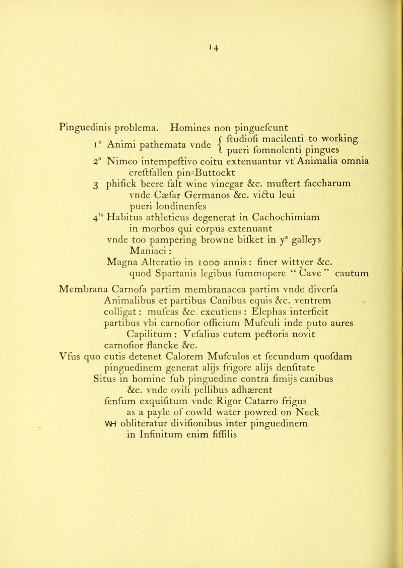 *4 Pinguedinis problema. Homines non pinguefeunt 0 * • , ^ , f ftudiofi macilenti to working i Ammi pathemata vnde s • r , ■ ■ ° r t puen fomnolenti pingues 2° Nimeo intempeftivo coitu extenuantur vt Animalia omnia creflfallen pimButtockt 3 phifick beere i'alt wine vinegar &c. muftert faccharum vnde Caefar Germanos &c. vidlu leui pueri londinenfes Habitus athleticus degenerat in Cachochimiam in morbos qui corpus extenuant vnde too pampering browne bifket in ye galleys Maniaci : Magna Alteratio in iooo annis : finer wittyer &c. quod Spartanis legibus l'ummopere “ Cave ” cautum i to Membrana Carnofa partim membranacea partim vnde diverfa Animalibus et partibus Canibus equis &c. ventrem colligat: mufeas &c. excutiens : Elephas interficit partibus vbi carnofior officium Mul'culi inde puto aures Capilitum : Vefalius cutem pedloris novit carnofior flancke &c. Vfus quo cutis detenet Calorem Mufculos et fecundum quofdam pinguedinem generat alijs frigore alijs denfitate Situs in homine lub pinguedine contra fimijs canibus &c. vnde ovili pellibus adhaerent fenfum exquifitum vnde Rigor Catarro frigus as a payle of cowld water powred on Neck WH obliteratur divifionibus inter pinguedinem in Infinitum enim fiffilis