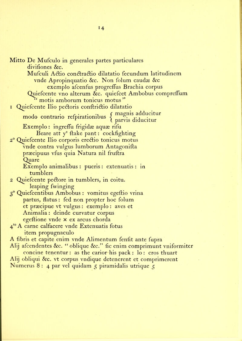 14 Mitto De Mufculo in generales partes particulars divifiones &c. Mufculi Adtio condtradtio dilatatio fecundum latitudinem vnde Apropinquatio &c. Non folum caudaa &c exemplo afcenfus progreffus Brachia corpus Quiefcente vno alteram &c. quiefcet Ambobus compreffum “ motis amborum tonicus motus ” 1 Quiefcente Ilio pedloris conftridtio dilatatio , t r . . .. r magnis adducitur modo contrano relpiratiombus ■{ , r t parvis diducitur Exemplo : ingreffu frigidas aquae rifu Beare att ye ftake pant: cockfighting 2° Quiefcente Ilio corporis ere£tio tonicus motus vnde contra vulgus lumborum Antagonifta praecipuus vfus quia Natura nil fruftra Qua re Exemplo animalibus : pueris : extenuatis : in tumblers 2 Quiefcente pedtore in tumblers, in coitu. leaping fwinging 3° Quiefcentibus Ambobus : vomitus egeftio vrina partus, flatus: fed non propter hoc folum et praecipue vt vulgus : exemplo : aves et Animalia : deinde curvatur corpus egeftione vnde x ex arcus chorda 4t0A carne calfacere vnde Extenuatis fotus item propugnaculo A fibris et capite enim vnde Alimentum fenfit ante fupra Alij afcendentes &c. “ oblique &c.” fic enim comprimunt vniformiter concine tenentur : as the carior his pack : lo : cros thuart Alij obliqui &c. vt corpus vndique detenerent et comprimerent