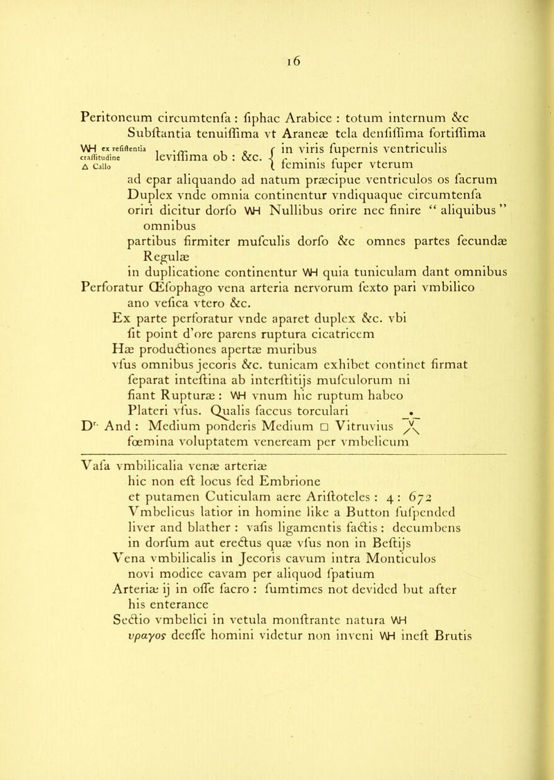 Peritoneum circumtenfa : fiphac Arabice : totum internum &c Subftantia tenuiffima vt Araneas tela denliffima fortiffima V\H exrefiftentia . f in viris fupemis ventriculis craffitudine levilhma ob : &c. 1 r • ■ r a Caiio ( teminis iuper vterum ad epar aliquando ad natum prascipue ventriculos os facrum Duplex vnde omnia continentur vndiquaque circumtenfa oriri dicitur dorfo WH Nullibus orire nec finire “ aliquibus ” omnibus partibus firmiter mufculis dorfo &c omnes partes fecundas Regulae in duplicatione continentur WH quia tuniculam dant omnibus Perforatur CEfophago vena arteria nervorum fexto pari vmbilico ano vefica vtero &c. Ex parte perforatur vnde aparet duplex &c. vbi fit point d’ore parens ruptura cicatricem Has produdtiones apertae muribus vfus omnibus jecoris &c. tunicam exhibet continet firmat feparat inteftina ab interftitijs mufculorum ni fiant Rupturas : WH vnum hie ruptum habeo Plateri vfus. Qualis faccus torculari Dr And : Medium ponderis Medium □ Vitruvius ^ foemina voluptatem veneream per vmbelieum Vafa vmbilicalia venas arteria hie non eft locus fed Embrione et putamen Cuticulam aere Ariftoteles : 4 : 672 Vmbelicus latior in homine like a Button fufpended liver and blather : vafis ligamentis fastis : decumbcns in dorlum aut eredtus quae vfus non in Beftijs Vena vmbihealis in Jecoris cavum intra Monticulos novi modice cavam per aliquod fpatium Arteria; ij in olfe facro : fumtimes not devided but after his enterance Sedtio vmbelici in vetula monftrante natura VJH vpayo9 deeffe homini videtur non inveni V\H ineft Brutis