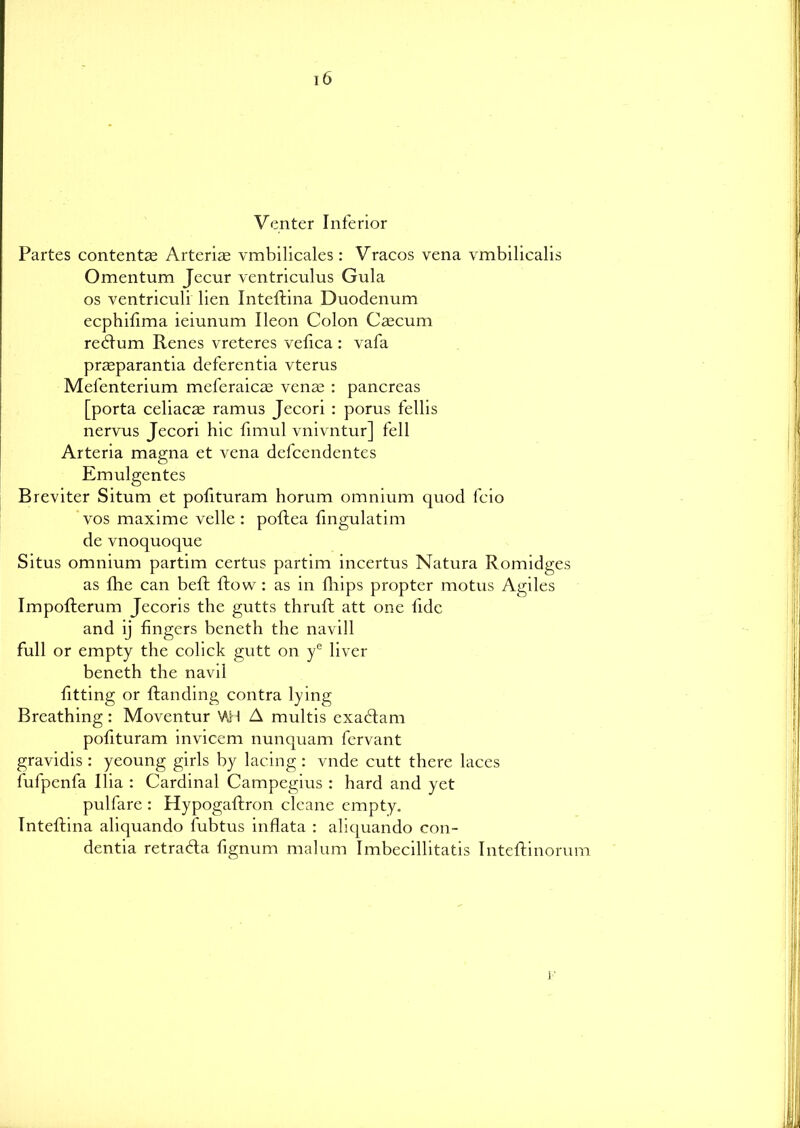 i6 Venter Inferior Partes contentae Arteriae vmbilicales : Vracos vena vmbilicalis Omentum Jecur ventriculus Gula os ventriculi lien Inteftina Duodenum ecphifima ieiunum Ileon Colon Caecum redtum Renes vreteres vefica : vafa praeparantia deferentia vterus Mefenterium meferaicae venae : pancreas [porta celiacae ramus Jecori : porus fellis nervus Jecori hie fimul vnivntur] fell Arteria magna et vena defeendentes Emulgentes Breviter Situm et pofituram horum omnium quod fcio vos maxime velle : poftea fingulatim de vnoquoque Situs omnium partim certus partim incertus Natura Romidges as fhe can beft flow : as in fhips propter rnotus Agiles Impofterum Jecoris the gutts thruft att one fide and ij fingers beneth the navill full or empty the colick gutt on ye liver beneth the navi! fitting or {landing contra lying Breathing: Moventur \AH A multis exabtam pofituram invicem nunquam fervant gravidis : yeoung girls by lacing: vnde cutt there laces fufpenfa Ilia : Cardinal Campegius : hard and yet pulfare : Hypogaftron cleane empty. Inteftina aliquando fubtus inflata : aliquando con- dentia retrabta fignurn malum Imbecillitatis Inteftinorum h'