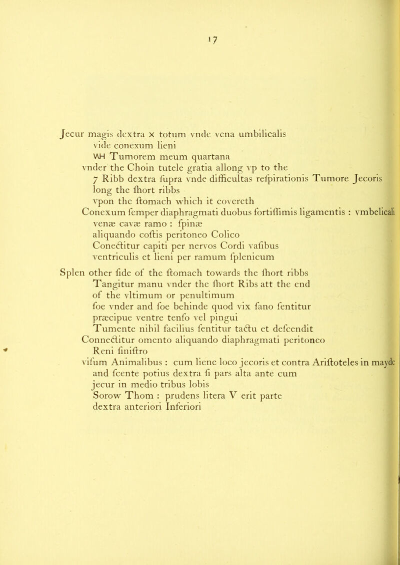 17 Jecur magis dextra x totum vnde vena umbilicalis vide conexum licni VUH Tumorem meum quartana vnder the Choin tutele gratia allong vp to the 7 Ribb dextra Tupra vnde difficultas refpirationis Tumore Jecoris long the fhort ribbs vpon the lhomach which it covereth Conexum Temper diaphragmati duobus fortiffimis ligamentis : vmbelicali venas cavae ramo : fpinas aliquando coftis peritoneo Colico Coneditur capiti per nervos Cordi vafibus ventriculis et lieni per ramum lplenicum Splen other Tide oT the ftomach towards the Thort ribbs Tangitur manu vnder the fhort Ribs att the end of the vltimum or penultimum Toe vnder and Toe behinde quod vix Tano Tentitur praecipue ventre tenTo vel pingui Tumente nihil Tacilius Tentitur ta£tu et deTccndit Conned.itur omento aliquando diaphragmati peritoneo Reni fmiftro vilum Animalibus : cum liene loco jecoris et contra Ariftoteles in mayde and Tcente potius dextra fi pars alta ante cum jecur in medio tribus lobis Sorow Thom : prudens litera V erit parte dextra anteriori InTeriori