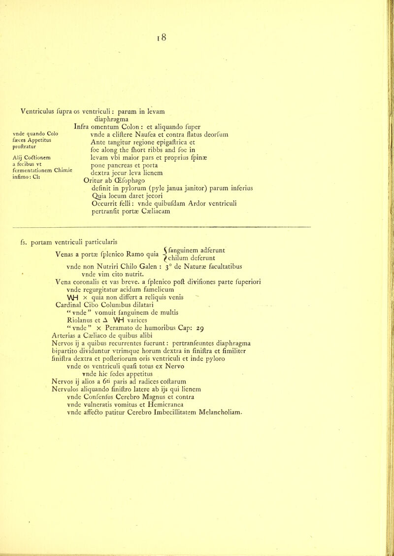 diaphragma Infra omentum Colon : et aliquando fuper vnde a cliltere Naufea et contra flatus deorfum Ante tangitur regione epigaflrica et foe along the fhort ribbs and foe in levam vbi maior pars et proprius fpins pone pancreas et porta dextra jecur leva lienem Oritur ab CEfophago definit in pylorum (pyle janua janitor) parum inferius Quia locum daret jecori Occurrit felli: vnde quibufdam Ardor vcntriculi pcrtranflt ports Caeliacam vnde quando Colo faeces Appetitus proftratur Alij Coftionem a fecibus vt fcrmentationem Chimie infimo: Cl: fs. portam ventriculi particularis T, r , . r> • ^ fanguinem adferunt Venas a ports Iplenico Kamo quia -< , .? , c r r 1 ^chilum dererunt vnde non Nutriri Chilo Galen : 30 de Naturs facultatibus vnde vim cito nutrit. Vena coronalis et vas breve, a fplenico poll diviflones parte fuperiori vnde regurgitatur acidum famelicum V\H x quia non difFert a reliquis venis Cardinal Ci’bo Columbus dilatari “vnde” vomuit fanguinem de multis Riolanus et A VH varices “ vnde ” X Peramato de humoribus Cap: 29 Arterias a Csliaco de quibus alibi Nervos ij a quibus recurrentes fuerunt: pertranfeuntes diaphragma bipartito dividuntur vtrimque horum dextra in finillra et fimiliter finiftra dextra et pofteriorum oris ventriculi et inde pyloro vnde os ventriculi quafi totus ex Nervo vnde hie fedes appetitus Nervos ij alios a 6ti paris ad radices coflarum Nervulos aliquando finiftro latere ab ijs qui lienem vnde Confenfus Cerebro Magnus et contra vnde vulneratis vomitus et Hemicranea vnde affefto patitur Cerebro Imbecillitatem Melancholiam.