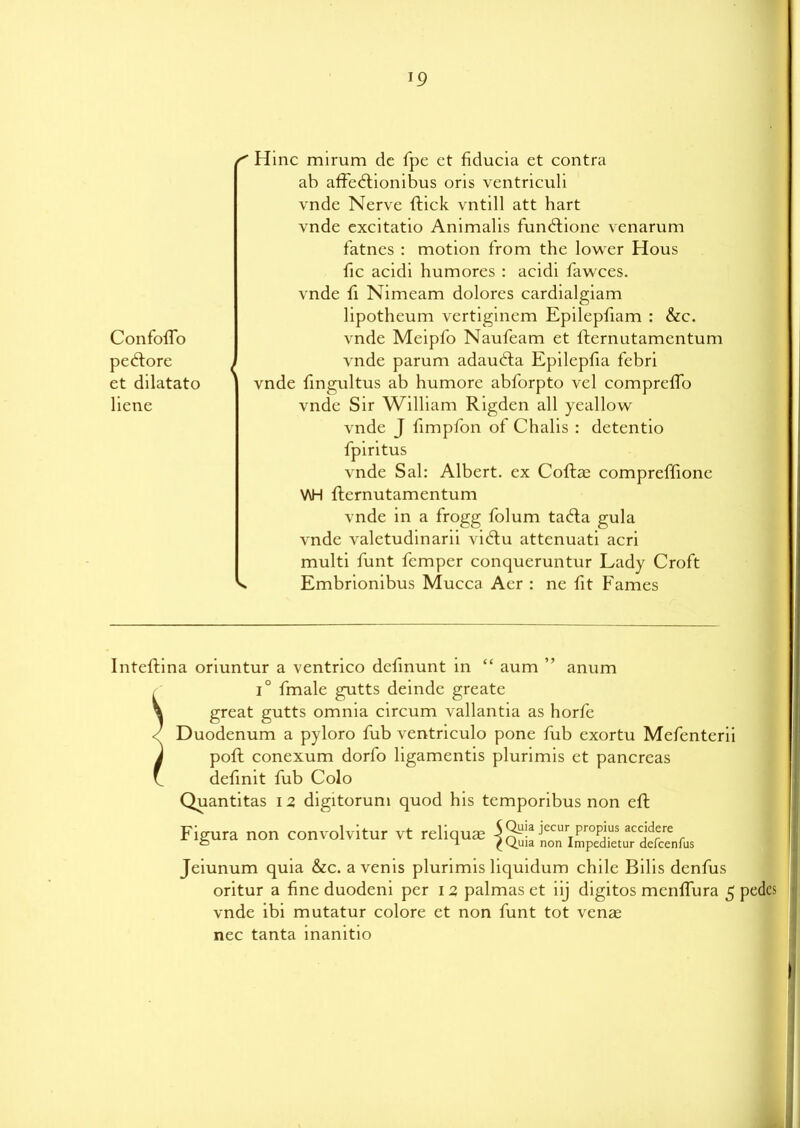 T9 Confofio pe&ore et dilatato licne s Hinc mirum de fpe ct fiducia et contra ab affedtionibus oris ventriculi vnde Nerve ftick vntill att hart vnde excitatio Animalis fundtione venarum fatnes : motion from the lower Hous fic acidi humores : acidi fawces. vnde fi Nimeam dolores cardialgiam lipotheum vertiginem Epilepfiam : &c. vnde Meipfo Naufeam et fternutamentum vnde parum adaudta Epilepfia febri vnde fingultus ab humore abforpto vel comprclfo vnde Sir William Rigden all yeallow vnde J fimpfon of Chalis : detentio fpiritus vnde Sal: Albert, ex Coflae compreffione \AH fternutamentum vnde in a frogg folum tadta gula vnde valetudinarii vidtu attenuati acri multi funt femper conqueruntur Lady Croft Embrionibus Mucca Aer : ne fit Fames Inteftina oriuntur a ventrico defmunt in “ aum ” anum , i° fmale gutts deindc greate \ great gutts omnia circum vallantia as horfe Duodenum a pyloro fub ventriculo pone fub exortu Mefenterii J poft conexum dorfo ligamentis plurimis et pancreas f definit fub Colo Quantitas 12 digitorum quod his tcmporibus non eft Figura non convolver vt reliqus ^ Jeiunum quia &c. a venis plurimis liquidum chile Bilis denfus oritur a fine duodeni per 12 palmas et iij digitos menffura 5 pedes vnde ibi mutatur colore et non funt tot venae nec tanta inanitio