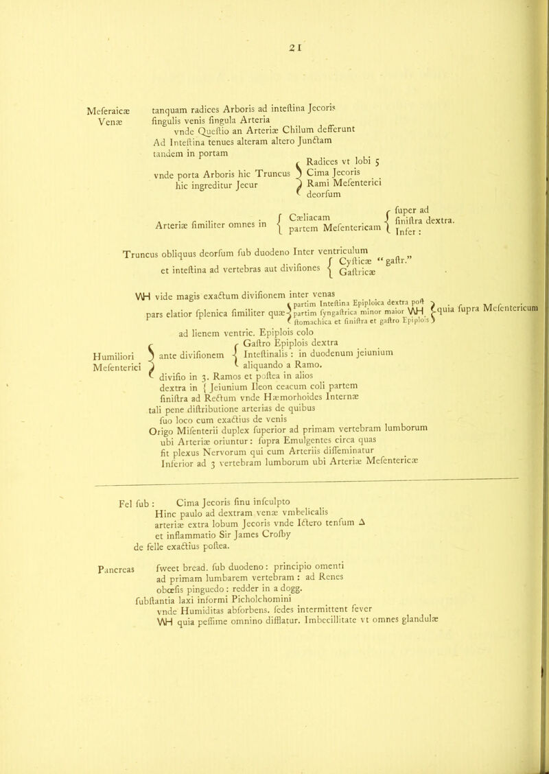 2, I Meferaicae tanquam radices Arboris ad inteftina Jecori? Venae fingulis venis fingula Arteria vnde Queftio an Arteriae Chilum defferunt Ad Inteftina tenues alteram altero Jundam tandem in portam < Radices vt lobi 5 vnde porta Arboris hie Truncus 1 Cima Jecoris hie ingreditur Jecur Rami Mefenterici * deorfum , _ r fuper ad „ ... J Caehacam J (• -/j j Arteriae fimihter omnes in j parCem Mefentericam \ Truncus obliquus deorfum fub duodeno Inter ventriculum , j- t J Cyfticae “gaftr. et inteftina ad vertebras aut divihones < Qaftricae V\H vide magis exadum divifioncm inter venas _ c partim Inteftina Epiploica dextra poft ^ pars elatior fplenica fimiliter quae3 partim fyngaftrica minor maior WH ^quia lupra r ' ltomachica et finiftra et gaftro Epiplois ) ad lienem ventric. Epiplois colo ^ r Gaftro Epiplois dextra Humiliori J ante divifionem \ Inteftinalis: in duodenum jeiunium Mefenterici J ^ aliquando a Ramo. v divifio in 3. Ramos et poftea in alios dextra in { Jeiunium Ileon ceacum coli partem finiftra ad Redum vnde Haimorhoides lnternae tali pene diftributione arterias de quibus fuo loco cum exadius de venis Origo Mifenterii duplex fuperior ad primam vertebram lumborum ubi Arteriae oriuntur: fupra Emulgentes circa quas fit plexus Nervorum qui cum Arteriis difleminatur Inferior ad 3 vertebram lumborum ubi Arteriae Mefentcnca Mcfentcricum Fel fub : Cima Jecoris finu infculpto Hinc paulo ad dextram venae vmbelicalis arteriae extra lobum Jecoris vnde Idero tenfum A et inflammatio Sir James Crofby de felle exadius poftea. Pancreas fweet bread, fub duodeno : principio omenti ad primam lumbarem vertebram : ad Rencs obcefis pinguedo : redder in a dogg. fubftantia laxi informi Picholchomini vnde Humiditas abforbens. fedes intermittent fever WH quia peflime omnino difflatur. Imbecillitate vt omnes glandulae