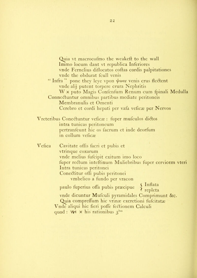 Quia vt macrocofmo the weakeft to the wall Immo locum dant vt repubhca Inferiores vnde Femelius diflocatos coftas cordis palpitationes vnde the obdurat fcull venis “ Infra ” pone they leye vpon \//coay venis crus fle£tent vnde alij putent torpere crura Nephritis W x puto Magis Confenfum Renum cum fpinali Medulla Conne&untur omnibus partibus mediate peritoneis Membranulis et Omcnti Cerebro et cordi hcpati per vafa veficas per Nervos Vreteribus Cone&untur veficas : fuper mufculos didtos mtra tunicas peritoneum pertranfeunt hie os facrum et inde deorfum in collum veficas Vefica Cavitate offis facri et pubis et vtrinque coxarum vnde melius fufeipit exitum imo loco fuper redlum inteftinum Muliebribus fuper cervicem vteri Intra tunicas peritonei Coneftitur offi pubis peritonei vmbelico a fundo per vracon paulo fuperius offa pubis praecipue Inflata replcta vnde dicuntur Mufculi pyramidales Comprimunt &c. Quia comprelfum hie vrinae excretioni fufeitatae Vnde aliqui hie fieri poffe fedtionem Calculi quod : V\H x his rationibus 3bus