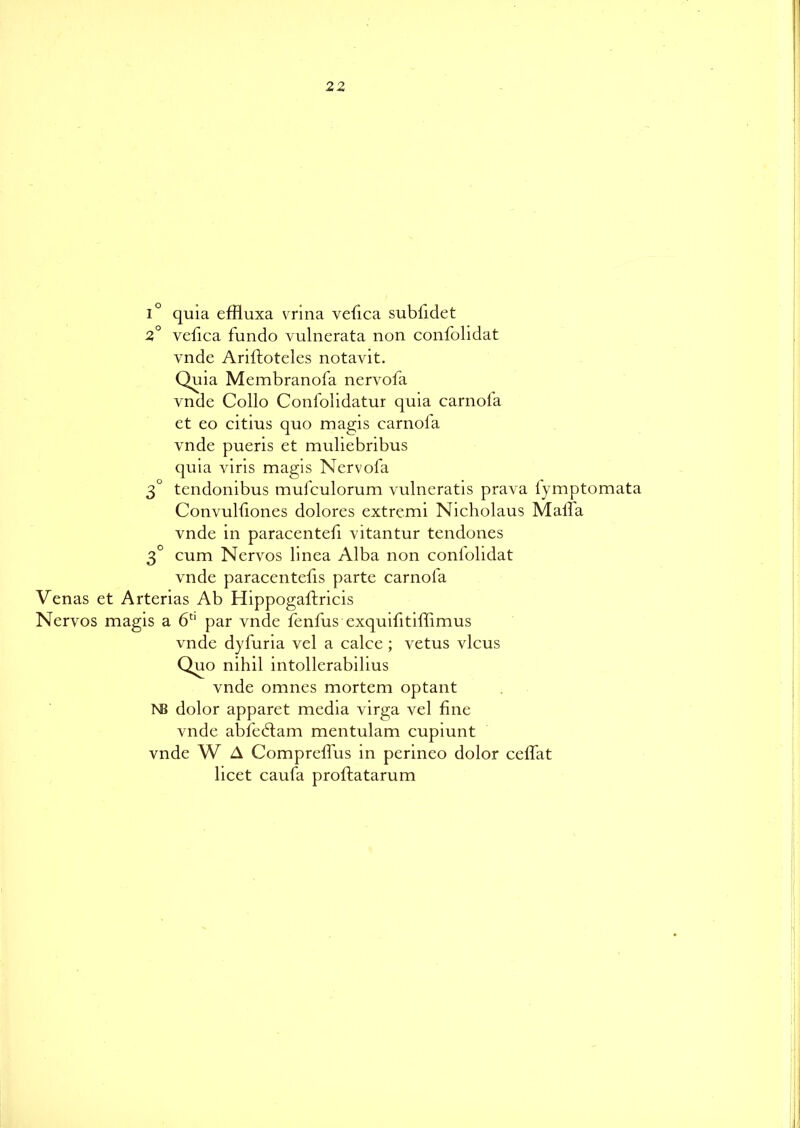 i° quia effluxa vrina vefica subfidet 2° vefica fundo vulnerata non confolidat vnde Ariftoteles notavit. Quia Membranofa nervofa vnde Collo Confolidatur quia carnofa et eo citius quo magis carnola vnde pueris et muliebribus quia viris magis Nervofa 3° tendonibus mufculorum vulneratis prava fymptomata Convulfiones dolores extremi Nicholaus Mall a vnde in paracentefi vitantur tendones 3° cum Nervos linea Alba non confolidat vnde paracentefis parte carnofa Venas et Arterias Ab Hippogaftricis Nervos magis a 6U par vnde fenfus exquifitiffimus vnde dyfuria vel a calce; vetus vlcus Quo nihil intollerabilius vnde omnes mortem optant NB dolor apparet media virga vel fine vnde abfedlam mentulam cupiunt vnde W A Compreffus in perineo dolor ceffat licet caufa proftatarum