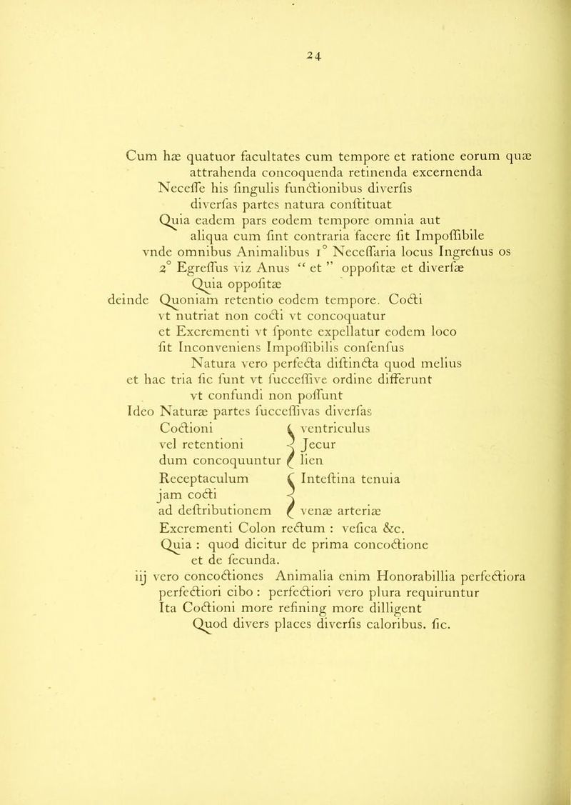 24- Cum has quatuor facultates cum tempore et ratione eorum quae attrahenda concoquenda retinenda excernenda Neceffe his fingulis fundtionibus diverfis diverfas partes natura conllituat Quia eadem pars eodem tempore omnia aut aliqua cum fint contraria facere fit Impoffibile vnde omnibus Animalibus i° Neceffaria locus Ingrelius os 2 Egreffus viz Anus “ et ” oppofitas et diverfas Quia oppofitae deinde Quoniam rctentio eodem tempore. Codh vt nutriat non codti vt concoquatur et Excrementi vt fponte expellatur eodem loco fit rnconveniens Impoffibilis confenfus Natura vero perfedta diftindta quod melius et hac tria fic l'unt vt fucceffive ordinc differunt vt confundi non poffunt Ideo Naturae partes fucceffivas diverfas Coctioni l vcntriculus vel retentioni < Jecur dum concoquuntur ^ lien Receptaculum C Inteftina tenuia jam codti < ad deftributionem £ venas artcriae Excrementi Colon redlum : vefica &c. Quia : quod dicitur de prima concodtione et de fecunda. iij vero concodtiones Animalia enim Honorabillia perfedtiora perfedliori cibo : perfedliori vero plura rcquiruntur Ita Codlioni more refining more dilligent Quod divers places diverfis caloribus. fic.