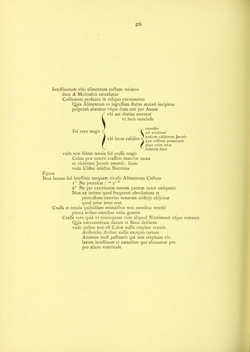 Inteftinorum vfus alimentum coflam retinere dum A Meferaicis extrahatur Coflionem perficere in reliquo excremcnto Quia Alimentum os ingreflum ftatim mutari incipiens perpetuo alteratur vfque dum exit per Anum Ibi vero magis vbi aut diutius moratur vt locis conclufis carnofior vel vicinitate partium calidarum Jecoris quae coftioni promovent piper enim intus fomenta foras vbi locus calidior vndc non folum tenuia fed crafla magis Colon prae ceteris craffitie materiae mora et vicinitate Jecoris omcnti: lienis vnde Clifter inieflus Nutritius Figura Non lacuna fed inteftinis tanquam rivulis Alimentum Coflum 1° Ne putrefcat: “20” 2° Ne per exteriorem tantam partem venae exfuperet Non ex intimo quod frcquenti obvolutione et protrufione exterius venarum orificijs obijcitur quod prius intus erat. Crafla et tenuia quibufdam animalibus non omnibus weefel phoca avibus omnibus vnius generis Crafla vero quia vt concoquunt cum aliquod Nutrimenti vfque remanet Quia excrementum durum et flatus detinent vnde quibus non eft; Colon nullis crepitus ventris Ariftoteles Avibus nullis excepto turture Attamen ineft paftinacis qui non crepitum viz. laxum inteftinum et carnofum quo abutuntur pro pro altero ventriculo