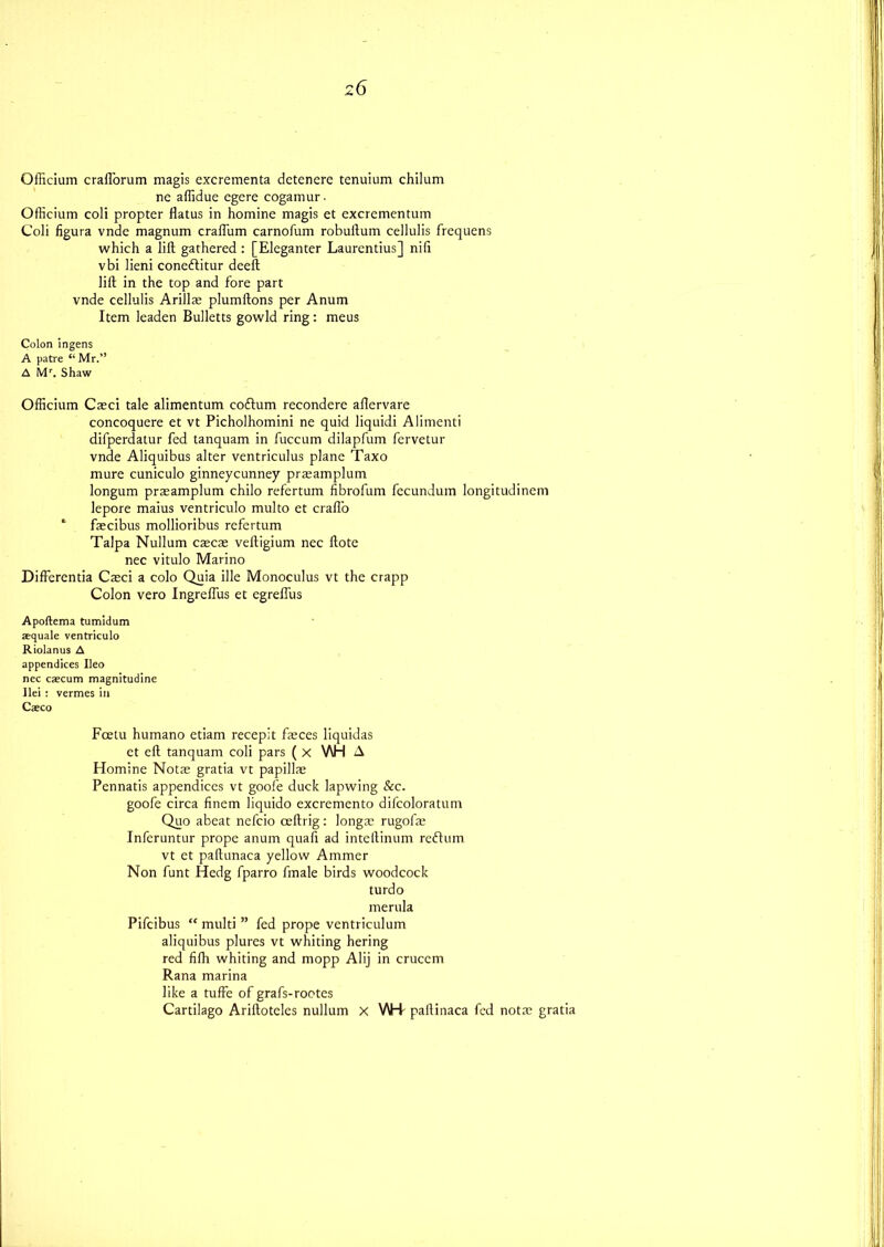 Officium crafl’orum magis excrementa dctenere tenuium chilum ne affidue egere cogamur. Officium coli propter flatus in homine magis et excrementum Coli figura vnde magnum craflum carnofum robuftum cellulis frequens which a lift gathered : [Eleganter Laurcntius] nifi vbi lieni conedlitur deeft lift in the top and fore part vnde cellulis Arillae plumftons per Anum Item leaden Bulletts gowld ring: meus Colon ingens A patre “Mr.” A Mr. Shaw Officium Caeci tale alimentum coftum recondere aflervare concoquere et vt Picholhomini ne quid liquidi Alimenti difperdatur fed tanquam in fuccum dilapfum fervetur vnde Aliquibus alter ventriculus plane Taxo mure cuniculo ginneycunney praeamplum longum praeamplum chilo refertum fibrofum fecundum longitudinem lepore maius ventriculo multo et crafl'o * faecibus mollioribus refertum Talpa Nullum caecae veftigium nec ftote nec vitulo Marino Differentia Caeci a colo Quia ille Monoculus vt the crapp Colon vero Ingreflus et egrelfus Apoftema tumidum requale ventriculo Riolanus A appendices Ileo nec caecum magnitudine Ilei : vermes in Caeco Fcetu humano etiam recepit faeces liquidas et eft tanquam coli pars ( X V\H A Homine Notae gratia vt papillae Pennatis appendices vt goofe duck lapwing &c. goofe circa finem liquido excremento difcoloratum Quo abeat nefcio ceftrig : longae rugofae Inferuntur prope anum quafi ad inteftinum reftum vt et paftunaca yellow Ammer Non funt Hedg fparro fmale birds woodcock turdo merula Pifcibus “ multi ” fed prope ventriculum aliquibus plures vt whiting hering red fifh whiting and mopp Alij in cruccm Rana marina like a tuffe of grafs-rootes Cartilago Ariftoteles nullum x WH paftinaca fed notae gratia