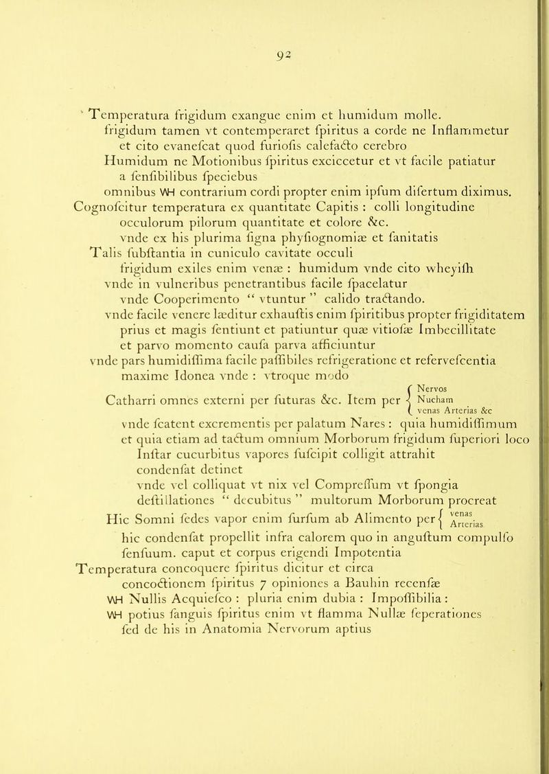 ' 1 emperatura frigidum exangue enim et humidum molle. frigidum tamen yt contcmperaret fpiritus a corde ne Inflammetur et cito evanefcat quod furiofis calefad:o cerebro Humidum ne Motionibus fpiritus exciccetur et vt facile patiatur a fenlibilibus fpeciebus omnibus V\H contrarium cordi propter enim ipfum difertum diximus. Cognofcitur temperatura ex quantitate Capitis : colli longitudine occulorum pilorum quantitate et colore &c. vnde ex his plurima figna phyfiognomiae et fanitatis Talis fubftantia in cuniculo cavitate occuli frigidum exiles enim venae : humidum vnde cito wheyifh vnde in vulneribus penetrantibus facile fpacelatur vnde Cooperimento “ vtuntur ” calido traHando. vnde facile venere laeditur exhauftis enim fpiritibus propter frigiditatem prius et magis ientiunt et patiuntur quae vitiofae Imbecillitate et parvo momcnto caufa parva afficiuntur vnde pars humidiffima facile palfibiles rcfrigeratione et refervefcentia maxime Idonea vnde : vtroque modo {Nervos Nucham venas Arterias &c vnde fcatent excrementis per palatum Nares : quia humidifTimum et quia etiam ad tadum omnium Morborum frigidum fuperiori loco Inldar cucurbitus vapores fufcipit colligit attrahit condcnfat dctinet vnde vel colliquat vt nix vel Comprclfum vt fpongia dellillationes “ decubitus ” multorum Morborum procreat H ic Somni fcdes vapor enim furfum ab Alimento perj ^er^ias hie condenfat propellit infra calorem quo in anguftum compulfo fenfuum. caput et corpus erigendi Impotentia Temperatura concoquere fpiritus dicitur et circa concoddonem fpiritus 7 opiniones a Bauhin reccnfae V\H Nullis Acquiefco : pluria enim dubia : ImpofTibilia : V\H potius fanguis fpiritus enim vt flamma Nullae feperationes fed de his in Anatomia Nervorum aptius