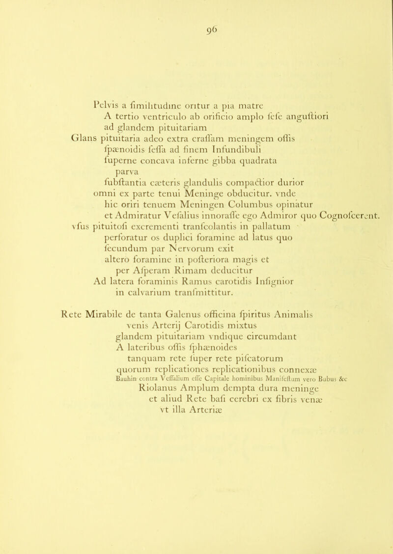 9(> Pelvis a fimilitudine oritur a pia matre A tertio ventriculo ab orificio amplo fefe anguftiori ad glandem pituitariam Gians pituitaria adeo extra craflam meningem ollis fpaenoidis fefla ad finem Infundibuli lupcrne concava interne gibba quadrata parva iubltantia ceteris glandulis compabtior durior omni ex parte tenui Meninge obducitur. vnde hie oriri tenuem Meningen Columbus opinatur et Admiratur Vefalius innorafle ego Admiror quo Cognofcerent. vfus pituitoli excremcnti tranfcolantis in pallatum perforatur os duplici foramine ad latus quo fecundum par Nervorum exit altero foramine in potteriora magis et per Afperam Rimam deducitur Ad latera foraminis Ramus carotidis Inlignior in calvarium tranfmittitur. Rete Mirabilc dc tanta Galenus officina fpiritus Animalis venis Arterij Carotidis mixtus glandem pituitariam vndique circumdant A lateribus otlis fphasnoides tanquam rete fuper rete pifeatorum quorum replicationcs replicationibus conncxai Bauhin contra VclTalium cfle Capitalc hominibus Manifcllum vero Bubus &c Riolanus Amplum dempta dura meninge et aliud Rete bafi cerebri ex fibris vena? vt ilia Arteriae