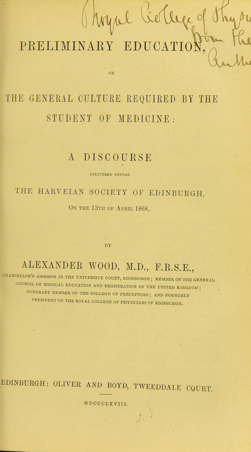 PRELIMINARY EDUCATIofcr ^ OR THE GENEEAL CULTUEE EEQUIEED BY THE STUDENT OF MEDICINE : A DISCOURSE BELITEBED BEFOBE THE HARVEIAN SOCIETY OF EDINBUKGH, On the 13th of April 1868, BY ALEXANDER WOOD, M.D., F.R.S.E., CHANCELLOR'S A&SESSOR IN THE DNIVEESITr COURT, EDINBURGH ; MEMBER OF THE OENERAL COUNCIL OP MEDICAL EDUCATION AND REGISTRATION OF THE UNITED KINGDOM ; ITONOEARY MEMBER OF THE COLLEGE OP PRECEPTORS; AND FORMERLY PRESIDENT OF THE ROYAL COLLEGE OF PHYSICIANS OF EDINBURGH. EDINBURGH: OLIVER AND BOYD, TWEEDDALE COURT. MDCCCLXVIII.
