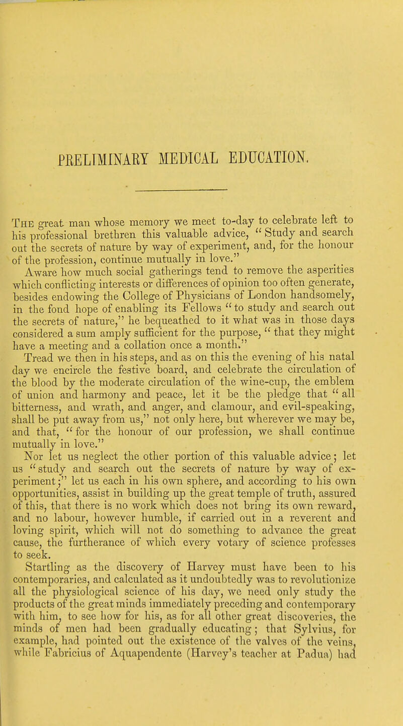 PRELrilNAEY MEDICAL EDUCATION. The great man whose memory we meet to-day to celelirate left to his professional brethren this valuable advice,  Study and search out the secrets of nature by way of experiment, and, for the honour of the profession, continue mutually in love. Aware how much social gatherings tend to remove the asperities which conflicting interests or differences of opinion too often generate, besides endowing the College of Physicians of London handsomely, in the fond hope of enabling its Fellows  to study and search out the secrets of nature, he bequeathed to it what was in those days considered a sum amply sufficient for the purpose,  that they might have a meeting and a collation once a month. Tread we then in his steps, and as on this the evening of his natal day we encircle the festive board, and celebrate the circulation of the blood by the moderate circulation of the wine-cup, the emblem of union and harmony and peace, let it be the pledge that  all bitterness, and wrath, and anger, and clamour, and evil-speaking, shall be put away from us, not only here, but wherever we may be, and that,  for the honour of our profession, we shall continue mutually in love. Nor let us neglect the other portion of this valuable advice; let us study and search out the secrets of nature by way of ex- periment ; let us each in his own sphere, and according to his own opportunities, assist in building up the great temple of truth, assm-ed of this, that there is no work which does not bring its own reward, and no labour, however humble, if carried out in a reverent and loving spirit, which will not do something to advance the great cause, the furtherance of which every votary of science professes to seek. Startling as the discovery of Harvey must have been to his contemporaries, and calculated as it undoubtedly was to revolutionize all the physiological science of his day, we need only study the products of the great minds immediately preceding and contemporary with him, to see how for his, as for all other great discoveries, the minds of men had been gradually educating; that Sylvius, for example, had pointed out tlie existence of the valves of the veins, while Fabricius of Aquapendente (Harvey's teacher at Padua) had