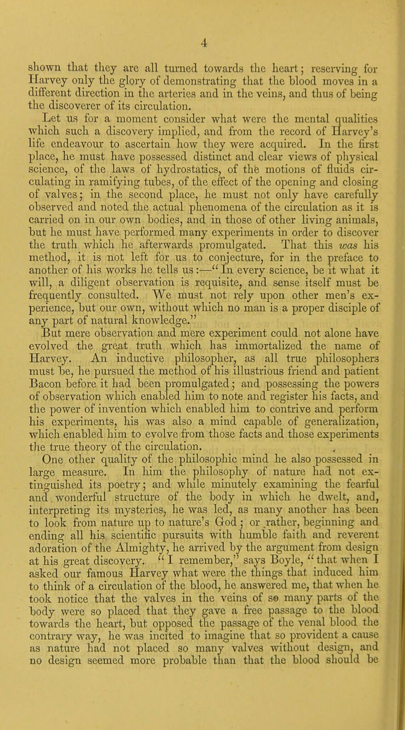 shown that they are all turned towards the heart; reserving for Harvey only the glory of demonstrating that the blood moves in a different direetion in the arteries and in the veins, and thus of being the discoverer of its circulation. Let us for a moment consider what were the mental qualities which such a discovery implied, and from the record of Harvey's life endeavour to ascertain how they were acquired. In the first place, he must have possessed distinct and clear views of physical science, of the laws of hydrostatics, of the motions of fluids cir- culating in ramifying tubes, of the effect of the opening and closing of valves; in the second place, he must not only have carefully observed and noted the actual phenomena of the circulation as it is carried on in our own bodies, and in those of other living animals, but he must have performed many experiments in order to discover the truth which he afterwards promulgated. That this was his method, it is not left for us to conjecture, for in the preface to another of his works he tells us :— In every science, be it what it will, a diligent observation is requisite, and sense itself must be frequently consulted. We must not rely upon other men's ex- perience, but our own, without which no man is a proper disciple of any part of natural knowledge. But mere observation and mere experiment could not alone have evolved the great truth which has immortalized the name of Harvey. An inductive philosopher, as all true philosophers must be, he pursued the method of his illustrious friend and patient Bacon before it had been promulgated; and possessing the powers of observation which enabled him to note and register his facts, and the power of invention which enabled him to contrive and perform his experiments, his was also a mind capable of generalization, which enabled him to evolve from those facts and those experiments tlie true theory of the circulation. One other quality of the philosophic mind he also possessed in large measure. In him the philosophy of nature had not ex- tinguished its poetry; and while minutely examining the fearful and wonderful structure of the body in which he dwelt, and, interpreting its mysteries, he was led, as many another has been to look from nature up to nature's God ; or .rather, beginning and ending all his scientific pursuits with humble faith and reverent adoration of the Almighty, he arrived by the argument from design at his great discovery.  I remember, says Boyle,  that when I asked our famous Harvey what were the things that induced him to think of a cu-culation of the blood, he answered mc, that when he took notice that the valves in the veins of s© many parts of the body were so placed that they gave a free passage to the blood towards the heart, but opposed tlie passage of the venal blood the contrary way, he was incited to imagine that so provident a cause as nature had not placed so many valves without design, and no design seemed more probable than that the blood should be