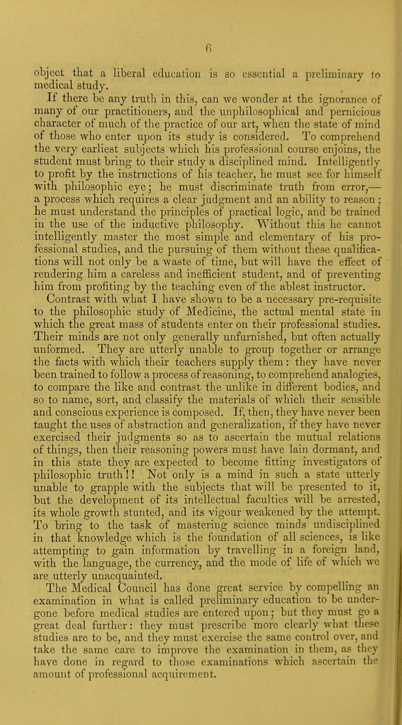 Ci object that a liberal education is so essential a preliminary to medical study. If there be any truth in this, can we wonder at the ignorance of many of our practitioners, and the iinphilosophical and pernicious character of much of the practice of our art, when the state of mind of those who enter upon its study is considered. To comprehend the very earliest subjects which his professional course enjoins, the student must bring to their study a disciplined mind. Intelligently to profit by the instructions of his teacher, he must see for himself with philosophic eye; he must discriminate truth from error,— a process which requires a clear judgment and an ability to reason; he must understand the principles of practical logic, and be trained in the use of the inductive philosophy. Without this he cannot intelligently master the most simple and elementary of his pro- fessional studies, and the pursuing of them without these qualifica- tions will not only be a waste of time, but will have the effect of rendering him a careless and inefficient student, and of preventing him from profiting by the teaching even of the ablest instructor. Contrast with what I have shown to be a necessary pre-requisite to the philosophic study of Medicine, the actual mental state in which the great mass of students enter on their professional studies. Their minds are not only generally unfurnished, but often actually unformed. They are utterly unable to group together or arrange the facts with which their teachers supply them: they have never been trained to follow a process of reasoning, to comprehend analogies, to compare the like and contrast the unlike in different bodies, and so to name, sort, and classify the materials of which their sensible and conscious experience is composed. If, then, they have never been taught the uses of abstraction and generalization, if they have never exercised their judgments so as to ascertain the mutual relations of things, then their reasoning powers must have lain dormant, and in this state they are expected to become fitting investigators of philosophic truth!! Not only is a mind in such a state utterly unable to grapple with the subjects that will be presented to it, but the development of its intellectual faculties will be aiTested, its whole growth stunted, and its vigour weakened by the attempt. To bring to the task of mastering science minds undisciplined in that knowledge which is the foundation of all sciences, is like attempting to gain information by travelling in a foreign land, with the language, the currency, and the mode of life of which we are. utterly unacquainted. The Medical Council has done great service by compelling an examination in what is called preliminary education to be under- gone before medical studies are entered upon; but they must go a great deal further: they must prescribe more clearly what these studies are to be, and they must exercise the same control over, and take the same care to improve the examination in them, as they have done in regard to those examinations which ascertain the amount of professional acquirement.
