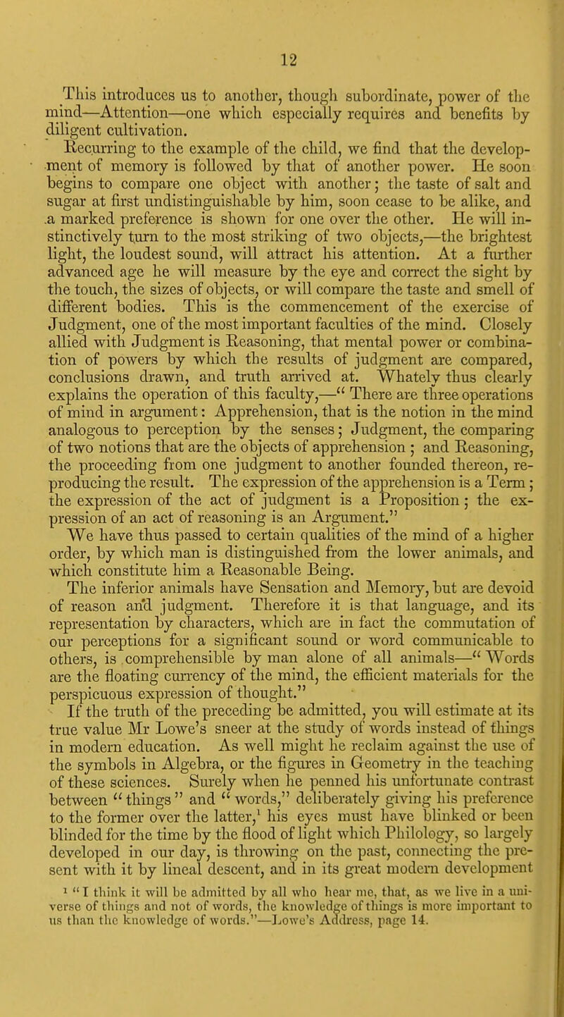 This introduces us to another, though subordinate, power of the mind—Attention—one which especially requires and benefits by diligent cultivation. Eecurring to the example of the child, we find that the develop- ment of memory is followed by that of another power. He soon begins to compare one object with another; the taste of salt and sugar at first undistinguishable by him, soon cease to be alike, and .a marked preference is shown for one over the other. He will in- stinctively turn to the most striking of two objects,—the brightest light, the loudest sound, will attract his attention. At a further advanced age he will measure by the eye and correct the sight by the touch, the sizes of objects, or will compare the taste and smell of different bodies. This is the commencement of the exercise of Judgment, one of the most important faculties of the mind. Closely allied with Judgment is Reasoning, that mental power or combina- tion of powers by which the results of judgment are compared, conclusions drawn, and truth arrived at. Whately thus clearly explains the operation of this faculty,— There are three operations of mind in argument: Apprehension, that is the notion in the mind analogous to perception by the senses; Judgment, the comparing of two notions that are the objects of apprehension ; and Reasoning, the proceeding from one judgment to another founded thereon, re- producing the result. The expression of the apprehension is a Term; the expression of the act of judgment is a Proposition ; the ex- pression of an act of reasoning is an Argument. We have thus passed to certain qualities of the mind of a higher order, by which man is distinguished from the lower animals, and which constitute him a Reasonable Being. The inferior animals have Sensation and Memoiy, but are devoid of reason and judgment. Therefore it is tlaat language, and its representation by characters, which are in fact the commutation of our perceptions for a significant sound or word communicable to others, is comprehensible by man alone of all animals—Words are the floating cun-ency of the mind, the efficient materials for the perspicuous expression of thought. If the truth of the preceding be admitted, you will estimate at its true value Mr Lowe's sneer at the study of words instead of things in modern education. As well might he reclaim against the use of the symbols in Algebra, or the figures in Geometry in the teaching of these sciences. Sm'ely when he penned his unfortunate contrast between  things  and  words, deliberately giving his preference to the former over the latter,' his eyes must have blinked or been blinded for the time by the flood of light which Philology, so largely developed in our day, is throwing on the past, connecting the pre- sent with it by lineal descent, and in its great modern development 1  T think it will be admitted by all who hear me, that, as we live in a uni- verse of things and not of words, the knowledge of things is more important to us than the knowledge of words.—]jOwe's Address, page 14.
