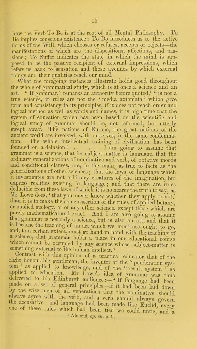 liow the Verb To Be is at the root of all Mental Philosophy. To Be implies conscious existence; To Do introduces us to the active forms of the Will, which chooses or refuses, accepts or rejects—the manifestations of which are the dispositions, affections, and pas- sions ; To Suffer indicates the state in which the mind is sup- posed to be the passive recipient of external impressions, which refers us back to sensation and those avenues by which external things and their qualities reach our mind. What the foregoing instances illustrate holds good throughout the whole of grammatical study, which is at once a science and an art. If grammar, remarks an authority before quoted,^ is not a true science, if rules are not the ' media axiomata' which give form and consistency to its principles, if it does not teach order and logical method as well as words and names, it is high time that the system of education which has been based on the scientific and logical study of grammar should be, not reformed, but utterly swept away. The nations of Europe, the great nations of the ancient world are involved, with ourselves, in the same condemna- tion. The whole intellectual training of civilisation has been founded on a delusion! .... I am going to assume that grammar is a science, that its subject-matter is language, that the ordinary generalizations of nominative and verb, of optative moods and conditional clauses, are, in the main, as true to facts as the generalizations of other sciences; that the laws of language which it investigates are not arbitrary creatures of the imagination, but express realities existing in language,- and that there are rules deducible from these laws of which it is no nearer the truth to say, as Mr Lowe does, ' that you never know whether they apply or not,' than it is to make the same assertion of the rules of applied botany, or applied geology, or of any other science, except those which are purely mathematical and exact. And I am also going to assume that gi-ammar is not only a science, but is also an art, and that it IS because the teaching of an art which we must use ought to go and,_to a certain extent, must go hand in hand with the teaching of a science, that gi-ammar holds a place in our educational com-se which cannot be occupied by any science whose subject-matter is something external to the human intellect. _ Contrast with this opinion of a practical educator that of the right honourable gentleman, the inventor of the ponderation sys- tem as applied to knowledge, and of the result system as applied to education. Mr Lowe's idea of grammar was thus delivered to his Edinburgh audience:—«If language had been made on a set of general principles-if it had been laid down by the wise men of all generations that the nominative should always agree with the verb, and a verb should always govern the accusative-and language had been made like Euclid, everv one of these rules which had been tied we could untie, and a ' Almond, op. cit. p. 9.