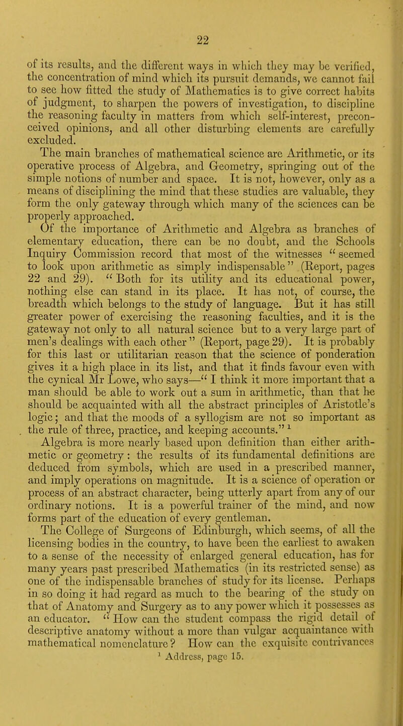 of its results, and tlie different ways in which they may be verified, the concentration of mind which its pursuit demands, we cannot fail to see how fitted the study of Mathematics is to give correct habits of judgment, to sharpen the powers of investigation, to discipline the reasoning faculty in matters from which self-interest, precon- ceived opinions, and all other disturbing elements are carefully excluded. The main branches of mathematical science are Arithmetic, or its operative process of Algebra, and Geometry, springing out of the simple notions of number and space. It is not, however, only as a means of disciplining the mind that these studies are valuable, they form the only gateway through which many of the sciences can be properly approached. Of the importance of Arithmetic and Algebra as branches of elementary education, there can be no doubt, and the Schools Inquiry Commission record that most of the witnesses  seemed to look upon arithmetic as simply indispensable (Report, pages 22 and 29).  Both for its utility and its educational power, nothing else can stand in its place. It has not, of course, the breadth which belongs to the study of language. But it has still greater power of exercising the reasoning faculties, and it is the gateway not only to all natural science but to a very large part of men's dealings with each other (Report, page29). It is probably for this last or utilitarian reason that the science of ponderation gives it a high place in its list, and that it finds favour even with the cynical Mr Lowe, who says— I think it more important that a man should he able to work out a sum in arithmetic, than that he should be acquainted with all the abstract principles of Aristotle's logic; and that the moods of a syllogism are not so important as the rule of three, practice, and keeping accounts. ^ Algebra is more nearly based xxpon definition than either arith- metic or geometry : the results of its fundamental definitions are deduced from symbols, which are used in a prescribed manner, and imply operations on magnitude. It is a science of operation or process of an abstract character, being utterly apart from any of our ordinary notions. It is a powerful trainer of the mind, and now forms part of the education of every gentleman. The College of Surgeons of Edinburgh, which seems, of all the licensing bodies in the country, to have been the earliest to awaken to a sense of the necessity of enlarged general education, has for many years past prescribed Mathematics (in its restricted sense) as one of the indispensable branches of study for its license. Perhaps in so doing it had regard as much to the bearing of the study on that of Anatomy and Surgery as to any power which it possesses as an educator.  How can the student compass the rigid detail _ of descriptive anatomy without a more than vulgar acquaintance with mathematical nomenclature ? How can the exquisite contrivances ' Address, page 15.