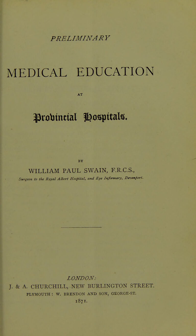 PRELIMINARY MEDICAL EDUCATION AT BY WILLIAM PAUL SWAIN, F.R.C.S, Surgeon to the Royal AHert Hospital, and Eye Infirmary, Devonfort. LONDON: J. & A. CHURCHILL, NEW BURLINGTON STREET. PLYMOUTH : W. BRENDON AND SON, GEORGE-ST. 1871.