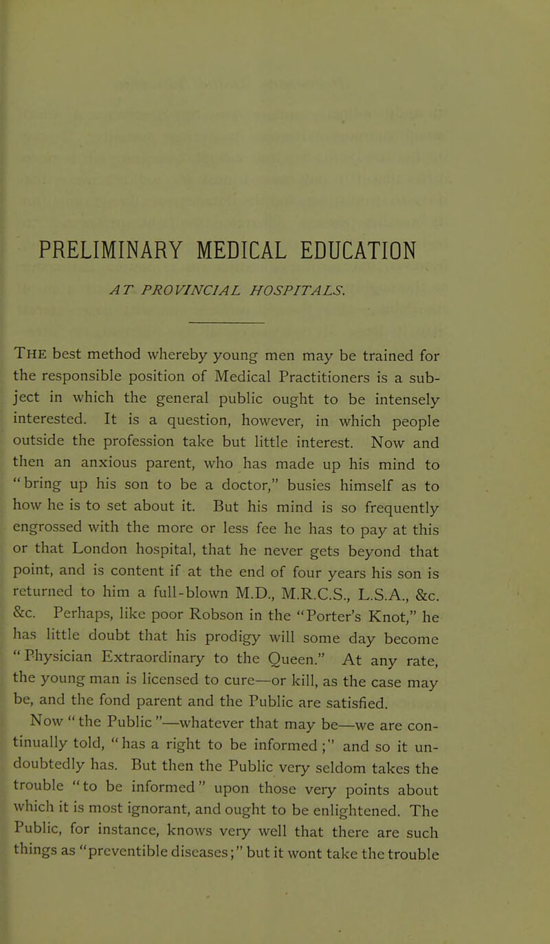 PRELIMINARY MEDICAL EDUCATION AT PROVINCIAL HOSPITALS. The best method whereby young men may be trained for the responsible position of Medical Practitioners is a sub- ject in which the general public ought to be intensely interested. It is a question, however, in which people outside the profession take but little interest. Now and then an anxious parent, who has made up his mind to bring up his son to be a doctor, busies himself as to how he is to set about it. But his mind is so frequently engrossed with the more or less fee he has to pay at this or that London hospital, that he never gets beyond that point, and is content if at the end of four years his son is returned to him a full-blown M.D., M.R.C.S., L.S.A., &c. &c. Perhaps, like poor Robson in the Porter's Knot, he has little doubt that his prodigy will some day become Physician Extraordinary to the Queen. At any rate, the young man is licensed to cure—or kill, as the case may be, and the fond parent and the Public are satisfied. Now the Public —whatever that may be—we are con- tinually told, has a right to be informed; and so it un- doubtedly has. But then the Public very seldom takes the trouble to be informed upon those very points about which it is most ignorant, and ought to be enlightened. The Public, for instance, knows very well that there are such things as prcventible diseases; but it wont take the trouble