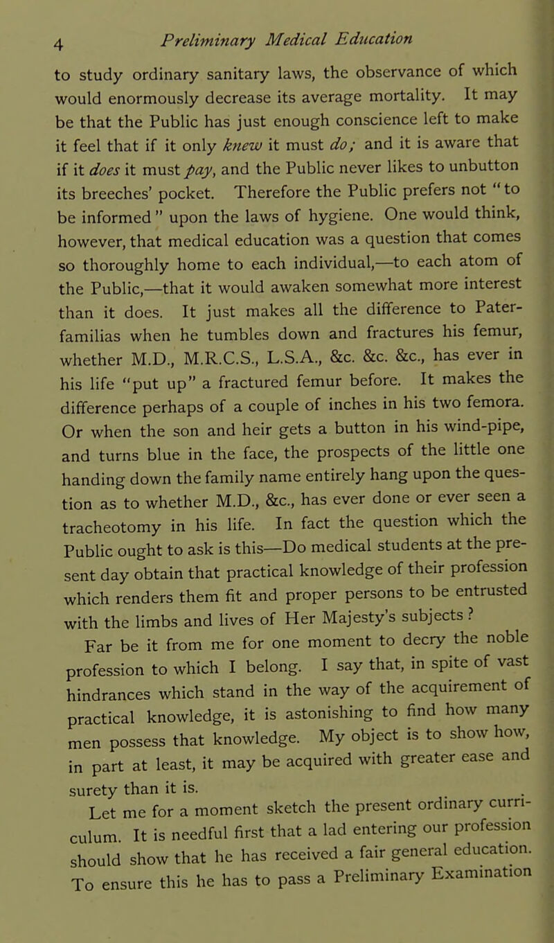 to study ordinary sanitary laws, the observance of which would enormously decrease its average mortality. It may be that the Public has just enough conscience left to make it feel that if it only knew it must do; and it is aware that if it does it must pay, and the Public never likes to unbutton its breeches' pocket. Therefore the Public prefers not  to be informed  upon the laws of hygiene. One would think, however, that medical education was a question that comes so thoroughly home to each individual,—to each atom of the Public,—that it would awaken somewhat more interest than it does. It just makes all the difference to Pater- familias when he tumbles down and fractures his femur, whether M.D., M.R.C.S., L.S.A., &c. &c. &c., has ever in his life put up a fractured femur before. It makes the difference perhaps of a couple of inches in his two femora. Or when the son and heir gets a button in his wind-pipe, and turns blue in the face, the prospects of the little one handing down the family name entirely hang upon the ques- tion as to whether M.D., &c., has ever done or ever seen a tracheotomy in his life. In fact the question which the Public ought to ask is this—Do medical students at the pre- sent day obtain that practical knowledge of their profession which renders them fit and proper persons to be entrusted with the limbs and lives of Her Majesty's subjects > Far be it from me for one moment to decry the noble profession to which I belong. I say that, in spite of vast hindrances which stand in the way of the acquirement of practical knowledge, it is astonishing to find how many men possess that knowledge. My object is to show how, in part at least, it may be acquired with greater ease and surety than it is. Let me for a moment sketch the present ordinary curri- culum It is needful first that a lad entering our profession should show that he has received a fair general education. To ensure this he has to pass a Preliminary Examination