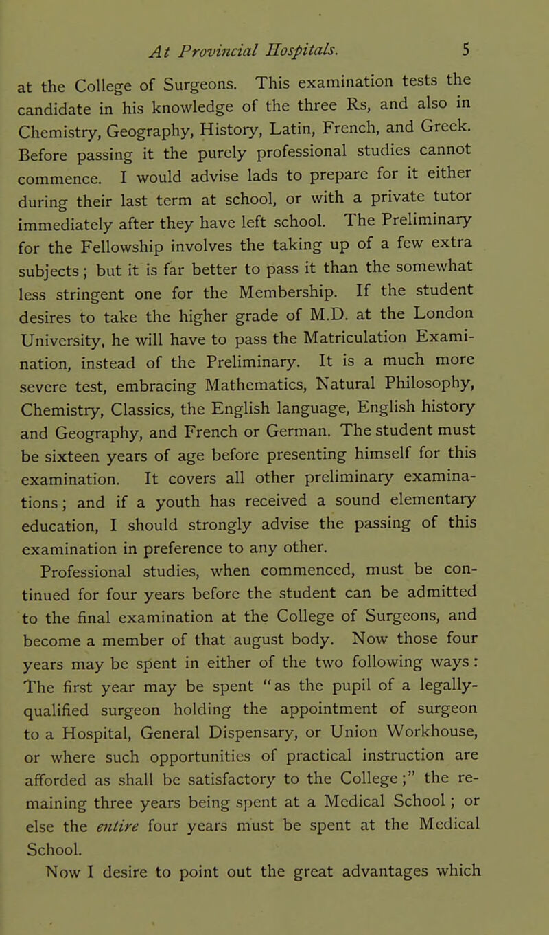 at the College of Surgeons. This examination tests the candidate in his knowledge of the three Rs, and also in Chemistry, Geography, History, Latin, French, and Greek. Before passing it the purely professional studies cannot commence. I would advise lads to prepare for it either during their last term at school, or with a private tutor immediately after they have left school. The Preliminary for the Fellowship involves the taking up of a few extra subjects; but it is far better to pass it than the somewhat less stringent one for the Membership. If the student desires to take the higher grade of M.D. at the London University, he will have to pass the Matriculation Exami- nation, instead of the Preliminary. It is a much more severe test, embracing Mathematics, Natural Philosophy, Chemistry, Classics, the English language, English history and Geography, and French or German. The student must be sixteen years of age before presenting himself for this examination. It covers all other preliminary examina- tions; and if a youth has received a sound elementary education, I should strongly advise the passing of this examination in preference to any other. Professional studies, when commenced, must be con- tinued for four years before the student can be admitted to the final examination at the College of Surgeons, and become a member of that august body. Now those four years may be spent in either of the two following ways : The first year may be spent as the pupil of a legally- qualified surgeon holding the appointment of surgeon to a Hospital, General Dispensary, or Union Workhouse, or where such opportunities of practical instruction are afforded as shall be satisfactory to the College ; the re- maining three years being spent at a Medical School ; or else the entire four years must be spent at the Medical School. Now I desire to point out the great advantages which