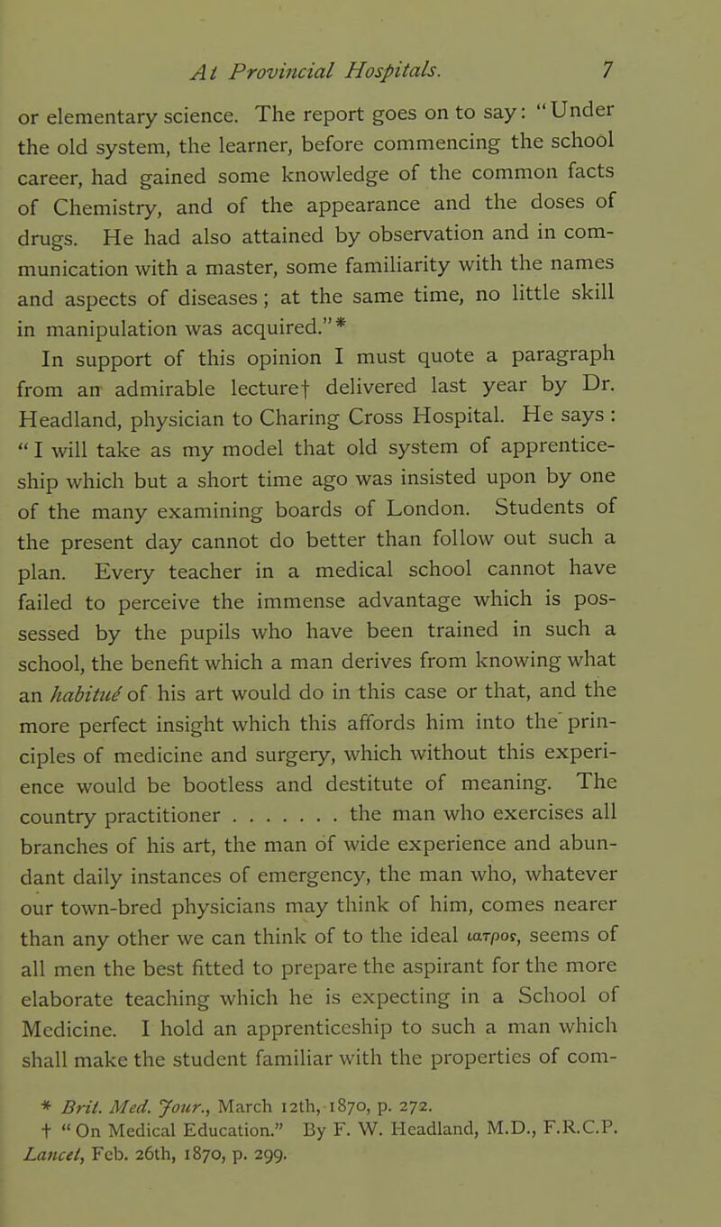 or elementary science. The report goes on to say:  Under the old system, the learner, before commencing the school career, had gained some knowledge of the common facts of Chemistry, and of the appearance and the doses of drugs. He had also attained by observation and in com- munication with a master, some familiarity with the names and aspects of diseases; at the same time, no little skill in manipulation was acquired.* In support of this opinion I must quote a paragraph from an admirable lecturef delivered last year by Dr. Headland, physician to Charing Cross Hospital. He says :  I will take as my model that old system of apprentice- ship which but a short time ago was insisted upon by one of the many examining boards of London. Students of the present day cannot do better than follow out such a plan. Every teacher in a medical school cannot have failed to perceive the immense advantage which is pos- sessed by the pupils who have been trained in such a school, the benefit which a man derives from knowing what an habitu^ of his art would do in this case or that, and the more perfect insight which this affords him into the' prin- ciples of medicine and surgery, which without this experi- ence would be bootless and destitute of meaning. The country practitioner the man who exercises all branches of his art, the man of wide experience and abun- dant daily instances of emergency, the man who, whatever our town-bred physicians may think of him, comes nearer than any other we can think of to the ideal tarpoy, seems of all men the best fitted to prepare the aspirant for the more elaborate teaching which he is expecting in a School of Medicine. I hold an apprenticeship to such a man which shall make the student familiar with the properties of com- * Brit. Med. Jour., March 12th, 1870, p. 272. t  On Medical Education. By F. W. Headland, M.D., F.R.C.P. Lancet, Feb. 26th, 1870, p. 299.