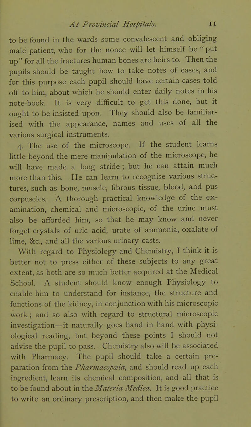 to be found in the wards some convalescent and obliging male patient, who for the nonce will let himself be  put up for all the fractures human bones are heirs to. Then the pupils should be taught how to take notes of cases, and for this purpose each pupil should have certain cases told off to him, about which he should enter daily notes in his note-book. It is very difficult to get this done, but it ought to be insisted upon. They should also be familiar- ised with the appearance, names and uses of all the various surgical instruments. 4. The use of the microscope. If the student learns little beyond the mere manipulation of the microscope, he will have made a long stride ; but he can attain much more than this. He can learn to recognise various struc- tures, such as bone, muscle, fibrous tissue, blood, and pus corpuscles. A thorough practical knowledge of the ex- amination, chemical and microscopic, of the urine must also be afforded him, so that he may know and never forget crystals of uric acid, urate of ammonia, oxalate of lime, &c., and all the various urinary casts. With regard to Physiology and Chemistry, I think it is better not to press either of these subjects to any great extent, as both are so much better acquired at the Medical School. A student should know enough Physiology to enable him to understand for instance, the structure and functions of the kidney, in conjunction with his microscopic work ; and so also with regard to structural microscopic investigation—it naturally goes hand in hand with physi- ological reading, but beyond these points I should not advise the pupil to pass. Chemistry also will be associated with Pharmacy. The pupil should take a certain pre- paration from the Pkarmacopceia, and should read up each ingredient, learn its chemical composition, and all that is to be found about in the Materia Medica. It is good practice to write an ordinary prescription, and then make the pupil