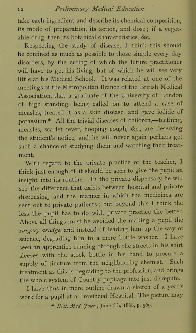 take each ingredient and describe its chemical composition, its mode of preparation, its action, and dose; if a veget- able drug, then its botanical characteristics, &c. Respecting the study of disease, I think this should be confined as much as possible to those simple every day disorders, by the curing of which the future practitioner will have to get his living, but of which he will see very little at his Medical School. It was related at one of the meetings of the Metropolitan Branch of the British Medical Association, that a graduate of the University of London of high standing, being called on to attend a case of measles, treated it as a skin disease, and gave iodide of potassium * All the trivial diseases of children,—teething, measles, scarlet fever, hooping cough, &c., are deserving the student's notice, and he will never again perhaps get such a chance of studying them and watching their treat- ment. With regard to the private practice of the teacher, I think just enough of it should be seen to give the pupil an insight into its routine. In the private dispensary he will see the difference that exists between hospital and private dispensing, and the manner in which the medicines are sent out to private patients; but beyond this I think the less the pupil has to do with private practice the better. Above all things must be avoided the making a pupil the stirgery drudge, and instead of leading him up the way of science, degrading him to a mere bottle washer. I have seen an apprentice running through the streets in his shirt sleeves with the stock bottle in his hand to procure a supply of tincture from the neighbouring chemist. Such treatment as this is degrading to the profession, and brings the whole system of Country pupilage into just disrepute. I have thus in mere outline drawn a sketch of a year's work for a pupil at a Provincial Hospital. The picture may * Brit. Med. Jour., June 6th, 1868, p. 569.