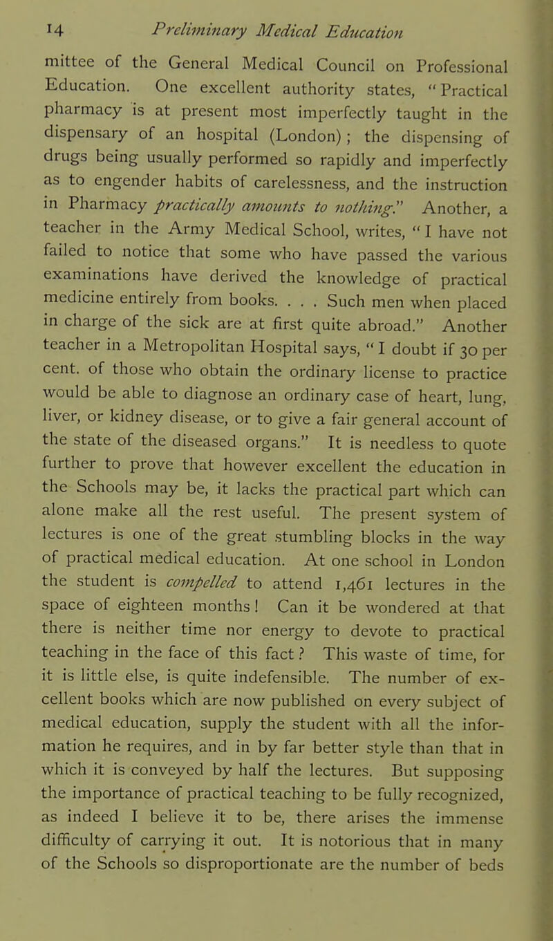 mittee of the General Medical Council on Professional Education. One excellent authority states, Practical pharmacy is at present most imperfectly taught in the dispensary of an hospital (London); the dispensing of drugs being usually performed so rapidly and imperfectly as to engender habits of carelessness, and the instruction in Pharmacy practically amounts to nothing^ Another, a teacher in the Army Medical School, writes,  I have not failed to notice that some who have passed the various examinations have derived the knowledge of practical medicine entirely from books. . . . Such men when placed in charge of the sick are at first quite abroad. Another teacher in a Metropolitan Hospital says,  I doubt if 30 per cent, of those who obtain the ordinary license to practice would be able to diagnose an ordinary case of heart, lung, liver, or kidney disease, or to give a fair general account of the state of the diseased organs. It is needless to quote further to prove that however excellent the education in the Schools may be, it lacks the practical part which can alone make all the rest useful. The present system of lectures is one of the great stumbling blocks in the way of practical medical education. At one school in London the student is compelled to attend 1,461 lectures in the space of eighteen months! Can it be wondered at that there is neither time nor energy to devote to practical teaching in the face of this fact.? This waste of time, for it is little else, is quite indefensible. The number of ex- cellent books which are now published on every subject of medical education, supply the student with all the infor- mation he requires, and in by far better style than that in which it is conveyed by half the lectures. But supposing the importance of practical teaching to be fully recognized, as indeed I believe it to be, there arises the immense difficulty of carrying it out. It is notorious that in many of the Schools so disproportionate are the number of beds