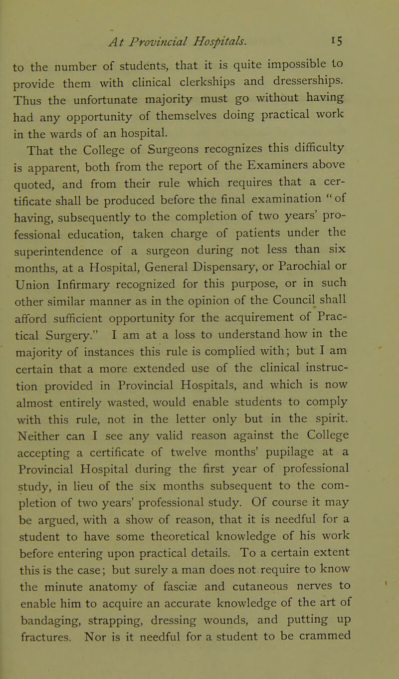 to the number of students, that it is quite impossible to provide them with cHnical clerkships and dresserships. Thus the unfortunate majority must go without having had any opportunity of themselves doing practical work in the wards of an hospital. That the College of Surgeons recognizes this difficulty is apparent, both from the report of the Examiners above quoted, and from their rule which requires that a cer- tificate shall be produced before the final examination  of having, subsequently to the completion of two years' pro- fessional education, taken charge of patients under the superintendence of a surgeon during not less than six months, at a Hospital, General Dispensary, or Parochial or Union Infirmary recognized for this purpose, or in such other similar manner as in the opinion of the Council shall afford sufficient opportunity for the acquirement of Prac- tical Surgery. I am at a loss to understand how in the majority of instances this rule is complied with; but I am certain that a more extended use of the clinical instruc- tion provided in Provincial Hospitals, and which is now almost entirely wasted, would enable students to comply with this rule, not in the letter only but in the spirit. Neither can I see any valid reason against the College accepting a certificate of twelve months' pupilage at a Provincial Hospital during the first year of professional study, in lieu of the six months subsequent to the com- pletion of two years' professional study. Of course it may be argued, with a show of reason, that it is needful for a student to have some theoretical knowledge of his work before entering upon practical details. To a certain extent this is the case; but surely a man does not require to know the minute anatomy of fasciae and cutaneous nerves to enable him to acquire an accurate knowledge of the art of bandaging, strapping, dressing wounds, and putting up fractures. Nor is it needful for a student to be crammed