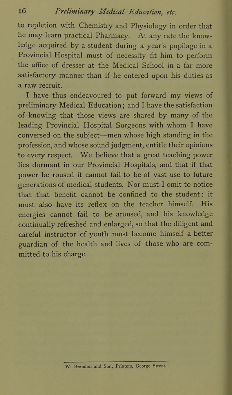 to repletion with Chemistry and Physiology in order that he may learn practical Pharmacy. At any rate the know- ledge acquired by a student during a year's pupilage in a Provincial Hospital must of necessity fit him to perform the office of dresser at the Medical School in a far more satisfactory manner than if he entered upon his duties as a raw recruit. I have thus endeavoured to put forward my views of preliminary Medical Education; and I have the satisfaction of knowing that those views are shared by many of the leading Provincial Hospital Surgeons with whom I have conversed on the subject—men whose high standing in the profession, and whose sound judgment, entitle their opinions to every respect. We believe that a great teaching power lies dormant in our Provincial Hospitals, and that if that power be roused it cannot fail to be of vast use to future generations of medical students. Nor must I omit to notice that that benefit cannot be confined to the student: it must also have its reflex on the teacher himself His energies cannot fail to be aroused, and his knowledge continually refreshed and enlarged, so that the diligent and careful instructor of youth must become himself a better guardian of the health and lives of those who are com- mitted to his charge. W. Brendon and Son, Printers, George Street