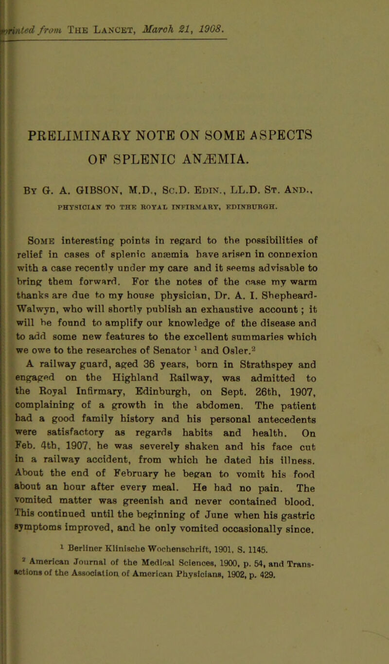 ted from, The Lancet, March 21, 19G8. PRELIMINARY NOTE ON SOME ASPECTS OF SPLENIC ANiEMIA. By G. A. GIBSON, M.D., Sc.D. Edin., LL.D. St. And., PHYSICIAN TO THE ROYAB INFIRMARY, EDINBURGH. Some interesting points in regard to the possibilities of relief in cases of splenic anasmia have arisen in connexion with a case recently under my care and it seems advisable to bring them forward. For the notes of the case my warm thanks are due to my house physician. Dr. A. I. Shepheard- Walwyn, who will shortly publish an exhaustive account; it will he found to amplify our knowledge of the disease and to add some new features to the excellent summaries which we owe to the researches of Senator 1 and Osier.2 A railway guard, aged 36 years, born in Strathspey and engaged on the Highland Railway, was admitted to the Royal Infirmary, Edinburgh, on Sept. 26th, 1907, complaining of a growth in the abdomen. The patient had a good family history and his personal antecedents were satisfactory as regards habits and health. On Feb. 4th, 1907, he was severely shaken and his face cut in a railway accident, from which he dated his illness. About the end of February he began to vomit his food about an hour after every meal. He had no pain. The vomited matter was greenish and never contained blood. This continued until the beginning of June when his gastric symptoms improved, and he only vomited occasionally since. 1 Berliner Kliniscbe Wochenschrift, 1901, S. 1145. 2 American Journal of the Medical Sciences, 1900, p. 54, and Trans- actions of the Association of American Physicians, 1902, p. 429.