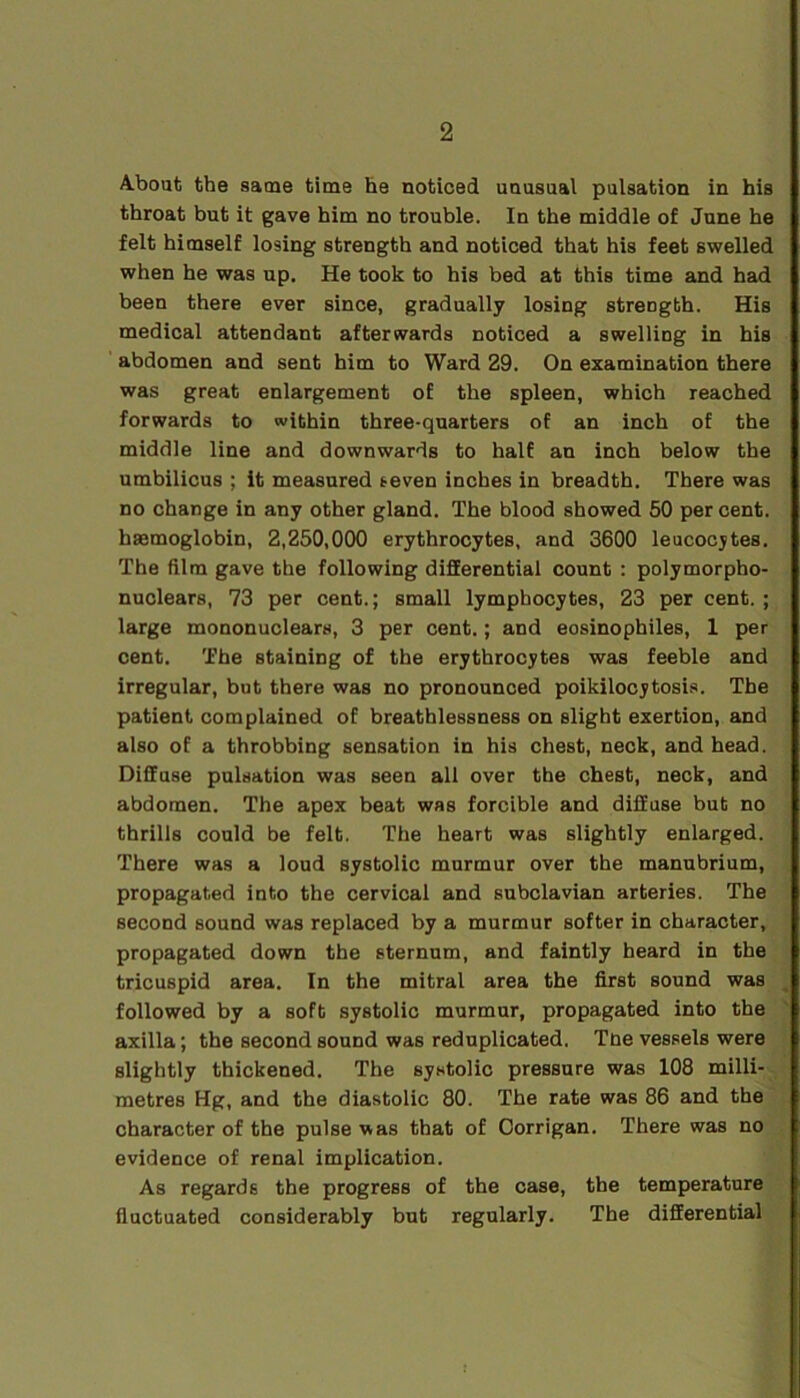 About the same time he noticed unusual pulsation in his throat but it gave him no trouble. In the middle of June he felt himself losing strength and noticed that his feet swelled when he was up. He took to his bed at this time and had been there ever since, gradually losing streogth. His medical attendant afterwards noticed a swelling in his abdomen and sent him to Ward 29. On examination there was great enlargement of the spleen, which reached forwards to within three-quarters of an inch of the middle line and downwards to half an inch below the umbilicus ; it measured seven inches in breadth. There was no change in any other gland. The blood showed 50 percent, haemoglobin, 2,250,000 erythrocytes, and 3600 leucocytes. The film gave the following differential count : polymorpho- nuclears, 73 per cent.; small lymphocytes, 23 per cent. ; large mononuclears, 3 per cent.; and eosinophiles, 1 per cent. The staining of the erythrocytes was feeble and irregular, but there was no pronounced poikilocytosis. The patient complained of breathlessness on slight exertion, and also of a throbbing sensation in his chest, neck, and head. Diffuse pulsation was seen all over the chest, neck, and abdomen. The apex beat was forcible and diffuse but no thrills could be felt. The heart was slightly enlarged. There was a loud systolic murmur over the manubrium, propagated into the cervical and subclavian arteries. The second sound was replaced by a murmur softer in character, propagated down the sternum, and faintly heard in the tricuspid area. In the mitral area the first sound was followed by a soft systolic murmur, propagated into the axilla; the second sound was reduplicated. The vessels were slightly thickened. The systolic pressure was 108 milli- metres Hg, and the diastolic 80. The rate was 86 and the character of the pulse was that of Corrigan. There was no evidence of renal implication. As regards the progress of the case, the temperature fluctuated considerably but regularly. The differential