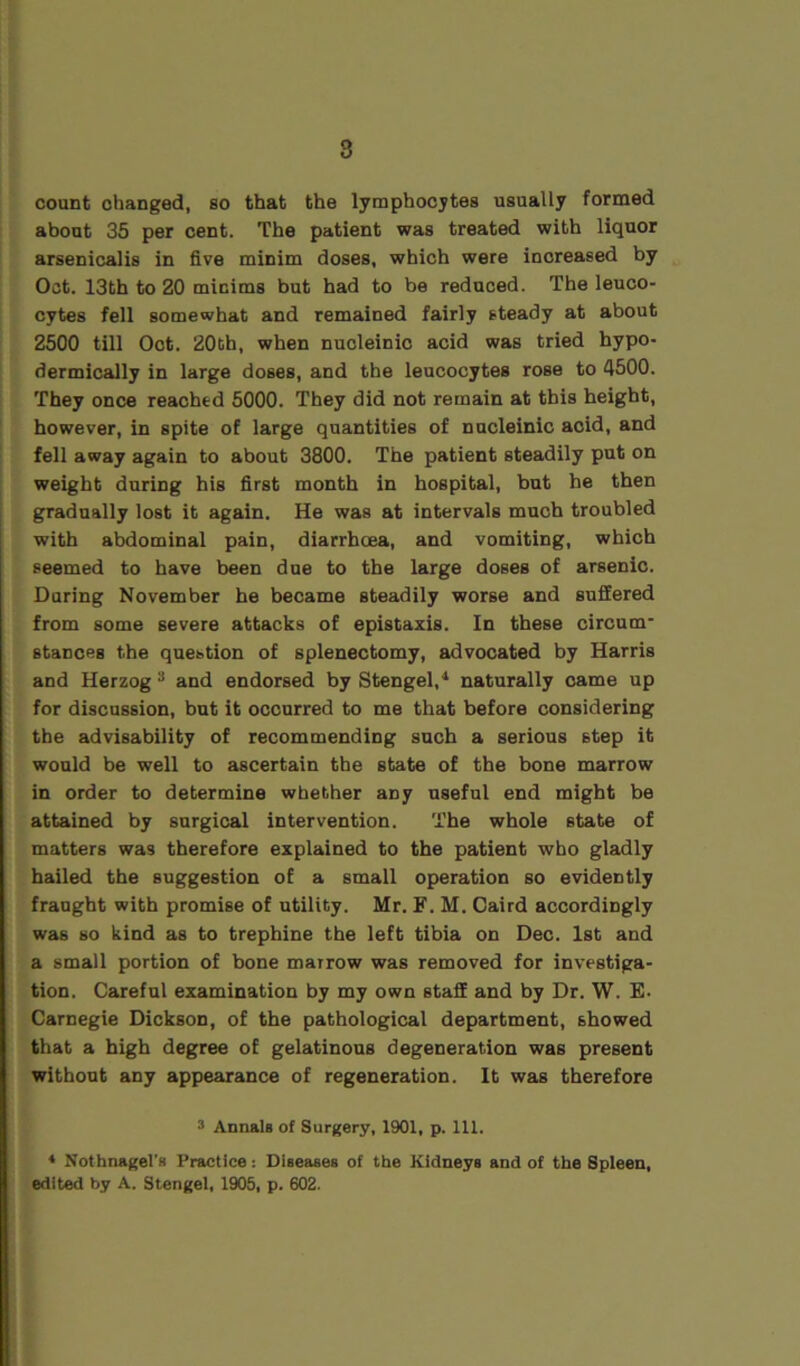 count changed, so that the lymphocytes usually formed about 35 per cent. The patient was treated with liquor arsenicalis in five minim doses, which were increased by Oct. 13th to 20 minims but had to be reduced. The leuco- cytes fell somewhat and remained fairly steady at about 2500 till Oct. 20th, when nucleinic acid was tried hypo- dermically in large doses, and the leucocytes rose to 4500. They once reached 5000. They did not remain at this height, however, in spite of large quantities of nucleinic acid, and fell away again to about 3800. The patient steadily put on weight during his first month in hospital, but he then gradually lost it again. He was at intervals much troubled with abdominal pain, diarrhoea, and vomiting, which seemed to have been due to the large doses of arsenic. Daring November he became steadily worse and suffered from some severe attacks of epistaxis. In these circum- stances the question of splenectomy, advocated by Harris and Herzog 3 and endorsed by Stengel,4 naturally came up for discussion, but it occurred to me that before considering the advisability of recommending such a serious step it would be well to ascertain the state of the bone marrow in order to determine whether any useful end might be attained by surgical intervention. The whole state of matters was therefore explained to the patient who gladly hailed the suggestion of a small operation so evidently fraught with promise of utility. Mr. F. M. Caird accordingly was so kind as to trephine the left tibia on Dec. 1st and a small portion of bone marrow was removed for investiga- tion. Careful examination by my own staff and by Dr. W. E- Carnegie Dickson, of the pathological department, showed that a high degree of gelatinous degeneration was present without any appearance of regeneration. It was therefore 3 Annals of Surgery, 1901, p. 111. ♦ Nothnagel's Practice: Diseases of the Kidneys and of the Spleen, edited by A. Stengel, 1905, p. 602.