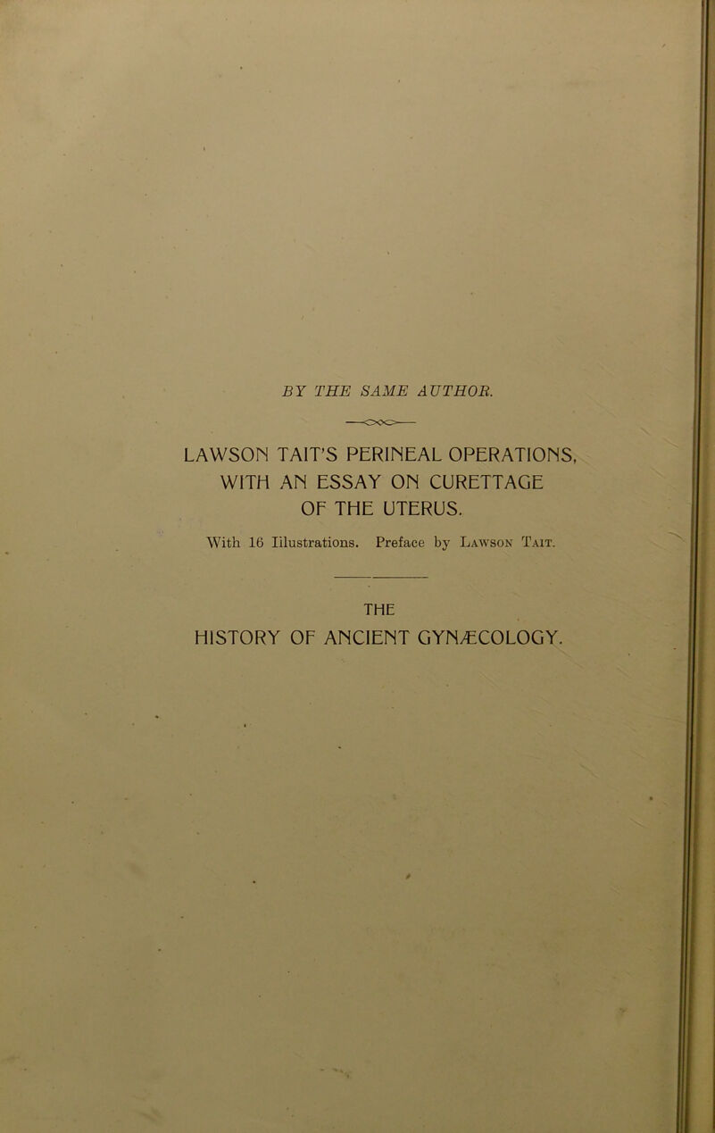 BY THE SAME AUTHOR. LAWSON TAIT’S PERINEAL OPERATIONS, WITH AN ESSAY ON CURETTAGE OF THE UTERUS. With 16 Illustrations. Preface by Lawson Tait. THE HISTORY OF ANCIENT GYNAECOLOGY.
