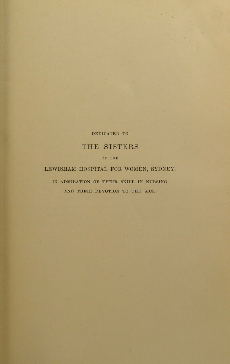 DEDICATED TO THE SISTERS OF THE LEWISHAM HOSPITAL FOR WOMEN, SYDNEY IN ADMIRATION OF THEIR SKILL IN NURSING AND THEIR DEVOTION TO THE SICK.