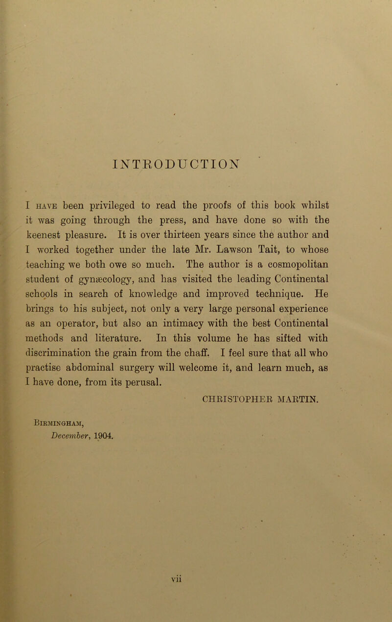 INTRODUCTION I have been privileged to read the proofs of this book whilst it was going through the press, and have done so with the keenest pleasure. It is over thirteen years since the author and I worked together under the late Mr. Lawson Tait, to whose teaching we both owe so much. The author is a cosmopolitan student of gynaecology, and has visited the leading Continental schools in search of knowledge and improved technique. He brings to his subject, not only a very large personal experience as an operator, but also an intimacy with the best Continental methods and literature. In this volume he has sifted with discrimination the grain from the chaff. I feel sure that all who practise abdominal surgery will welcome it, and learn much, as I have done, from its perusal. CHRISTOPHER, MARTIN. Birmingham, December, 1904. Vll
