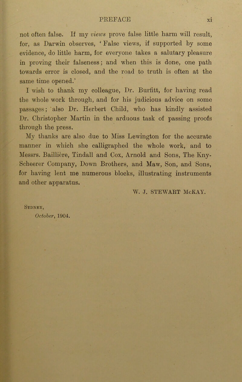 not often false. If my views prove false little harm will result, for, as Darwin observes, * False views, if supported by some evidence, do little harm, for everyone takes a salutary pleasure in proving their falseness; and when this is done, one path towards error is closed, and the road to truth is often at the same time opened.’ I wish to thank my colleague, l)r. Burfitt, for having read the whole work through, and for his judicious advice on some passages; also Dr. Herbert Child, who has kindly assisted Dr. Christopher Martin in the arduous task of passing proofs through the press. My thanks are also due to Miss Lewington for the accurate manner in which she calligraphed the whole work, and to Messrs. Bailliere, Tindall and Cox, Arnold and Sons, The Kny- Scheerer Company, Down Brothers, and Maw, Son, and Sons, for having lent me numerous blocks, illustrating instruments and other apparatus. W. J. STEWART McKAY. Sydney, October, 1904.