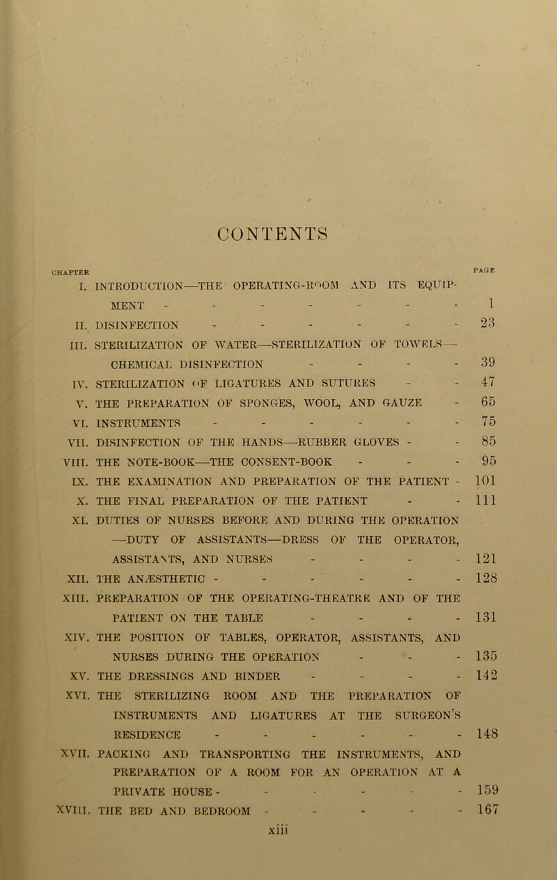 CONTENTS CHAPTER PAGE I. INTRODUCTION—THE OPERATING-ROOM AND ITS EQUIP- MENT ------- 1 II. DISINFECTION - - - - - - 23 III. STERILIZATION OF WATER—STERILIZATION OF TOWELS— CHEMICAL DISINFECTION - - - - 39 IV. STERILIZATION OF LIGATURES AND SUTURES - - 47 V. THE PREPARATION OF SPONGES, WOOL, AND GAUZE - 65 VI. INSTRUMENTS - - - - - - 75 VII. DISINFECTION OF THE HANDS—RUBBER GLOVES - - 85 VIII. THE NOTE-BOOK—THE CONSENT-BOOK - - - 95 IX. THE EXAMINATION AND PREPARATION OF THE PATIENT - 101 X. THE FINAL PREPARATION OF THE PATIENT - - 111 XI. DUTIES OF NURSES BEFORE AND DURING THE OPERATION —DUTY OF ASSISTANTS—DRESS OF THE OPERATOR, ASSISTANTS, AND NURSES - - - - 121 XII. THE ANESTHETIC - - - - - - 128 XIII. PREPARATION OF THE OPERATING-THEATRE AND OF THE PATIENT ON THE TABLE - - - - 131 XIV. THE POSITION OF TABLES, OPERATOR, ASSISTANTS, AND NURSES DURING THE OPERATION - - - 135 XV. THE DRESSINGS AND BINDER - - - - 142 XVI. THE STERILIZING ROOM AND THE PREPARATION OF INSTRUMENTS AND LIGATURES AT THE SURGEON’S RESIDENCE - - - - - - 148 XVII. PACKING AND TRANSPORTING THE INSTRUMENTS, AND PREPARATION OF A ROOM FOR AN OPERATION AT A PRIVATE HOUSE- ----- 159 XVIII. THE BED AND BEDROOM - - - - - 167