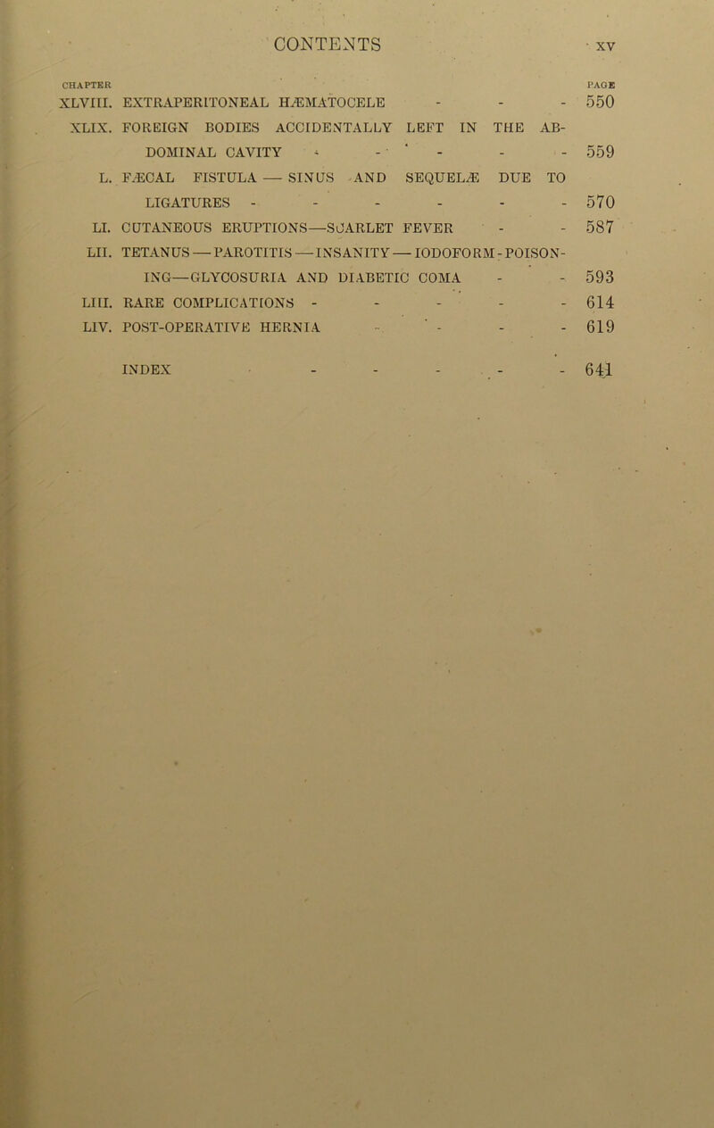 CHAPTER PAGE XLVITI. EXTRAPERITONEAL HEMATOCELE - - - 550 XLIX. FOREIGN BODIES ACCIDENTALLY LEFT IN THE AB- DOMINAL CAVITY - - ‘ - - - 559 L. FECAL FISTULA — SINUS AND SEQUELE DUE TO LIGATURES - - - - - - 570 LI. CUTANEOUS ERUPTIONS—SCARLET FEVER - - 587 LII. TETANUS — PAROTITIS—INSANITY — IODOFORM-POISON- ING—GLYCOSURIA AND DIABETIC COMA - - 593 LIII. RARE COMPLICATIONS - - - - - 614 L1V. POST-OPERATIVE HERNIA - - - - 619 INDEX 641