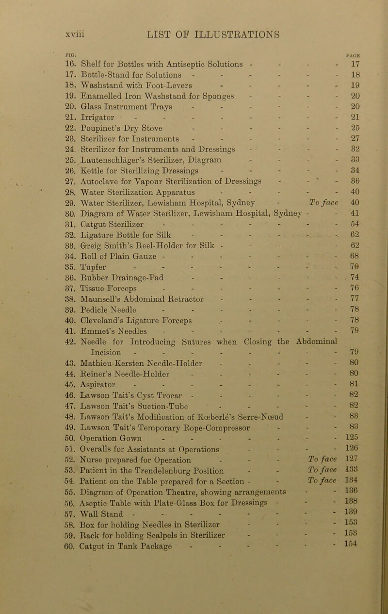FIG. 16. Shelf for Bottles with Antiseptic Solutions - 17. Bottle-Stand for Solutions - - - 18. Washstand with Foot-Levers - - - - - 19. Enamelled Iron Washstand for Sponges - 20. Glass Instrument Trays ------ 21. Irrigator -------- 22. Poupinet’s Dry Stove ------ 28. Sterilizer for Instruments ------ 24. Sterilizer for Instruments and Dressings - 25. Lautenschlager’s Sterilizer, Diagram - 26. Kettle for Sterilizing Dressings - 27. Autoclave for Vapour Sterilization of Dressings - - 28. Water Sterilization Apparatus - - - - - 29. Water Sterilizer, Lewisham Hospital, Sydney - To face 80. Diagram of Water Sterilizer, Lewisham Hospital, Sydney - 31. Catgut Sterilizer ------- 32. Ligature Bottle for Silk ------ 33. Greig Smith’s Reel-Holder for Silk - - - - - 34. Roll of Plain Gauze ------- 35. Tupfer -------- 36. Rubber Drainage-Pad ------ 37. Tissue Forceps ------- 38. Maunsell’s Abdominal Retractor - - - - - 39. Pedicle Needle ------- 40. Cleveland’s Ligature Forceps .----- 41. Emmet’s Needles ------- 42. Needle for Introducing Sutures when Closing the Abdominal Incision -------- 43. Mathieu-Kersten Needle-Holder - 44. Reiner’s Needle-Holder ------ 45. Aspirator ------- 46. Lawson Tait's Cyst Trocar ------ 47. Lawson Tait’s Suction-Tube - - - - - 48. Lawson Tait’s Modification of Koeberle's Serre-Nceud 49. Lawson Tait’s Temporary Rope-Compressor 50. Operation Gown ------- 51. Overalls for Assistants at Operations - - - - 52. Nurse prepared for Operation To face 53. Patient in the Trendelenburg Position - - To face 54. Patient on the Table prepared for a Section - - To face 55. Diagram of Operation Theatre, showing arrangements 56. Aseptic Table with Plate-Glass Box for Dressings - 57. Wall Stand ------- 58. Box for holding Needles in Sterilizer 59. Rack for holding Scalpels in Sterilizer 60. Catgut in Tank Package - PACE 17 18 19 20 20 21 25 27 32 33 34 36 40 40 41 54 62 62 68 70 74 76 77 75 78 79 79 80 80 81 82 82 83 83 125 126 127 133 134 136 138 139 153 153 154